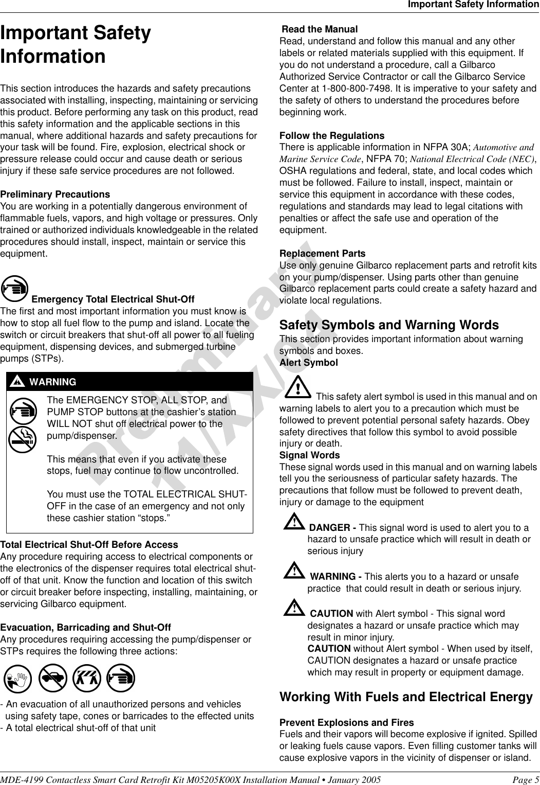 MDE-4199 Contactless Smart Card Retrofit Kit M05205K00X Installation Manual • January 2005 Page 5Important Safety InformationImportant Safety InformationThis section introduces the hazards and safety precautions associated with installing, inspecting, maintaining or servicing this product. Before performing any task on this product, read this safety information and the applicable sections in this manual, where additional hazards and safety precautions for your task will be found. Fire, explosion, electrical shock or pressure release could occur and cause death or serious injury if these safe service procedures are not followed. Preliminary PrecautionsYou are working in a potentially dangerous environment of flammable fuels, vapors, and high voltage or pressures. Only trained or authorized individuals knowledgeable in the related procedures should install, inspect, maintain or service this equipment.Emergency Total Electrical Shut-OffThe first and most important information you must know is how to stop all fuel flow to the pump and island. Locate the switch or circuit breakers that shut-off all power to all fueling equipment, dispensing devices, and submerged turbine pumps (STPs). Total Electrical Shut-Off Before AccessAny procedure requiring access to electrical components or the electronics of the dispenser requires total electrical shut-off of that unit. Know the function and location of this switch or circuit breaker before inspecting, installing, maintaining, or servicing Gilbarco equipment.Evacuation, Barricading and Shut-OffAny procedures requiring accessing the pump/dispenser or STPs requires the following three actions:- An evacuation of all unauthorized persons and vehicles   using safety tape, cones or barricades to the effected units- A total electrical shut-off of that unit Read the ManualRead, understand and follow this manual and any other labels or related materials supplied with this equipment. If you do not understand a procedure, call a Gilbarco Authorized Service Contractor or call the Gilbarco Service Center at 1-800-800-7498. It is imperative to your safety and the safety of others to understand the procedures before beginning work.Follow the RegulationsThere is applicable information in NFPA 30A; Automotive and Marine Service Code, NFPA 70; National Electrical Code (NEC), OSHA regulations and federal, state, and local codes which must be followed. Failure to install, inspect, maintain or service this equipment in accordance with these codes, regulations and standards may lead to legal citations with penalties or affect the safe use and operation of the equipment.Replacement PartsUse only genuine Gilbarco replacement parts and retrofit kits on your pump/dispenser. Using parts other than genuine Gilbarco replacement parts could create a safety hazard and violate local regulations.Safety Symbols and Warning WordsThis section provides important information about warning symbols and boxes.Alert Symbol This safety alert symbol is used in this manual and on warning labels to alert you to a precaution which must be followed to prevent potential personal safety hazards. Obey safety directives that follow this symbol to avoid possible injury or death.Signal WordsThese signal words used in this manual and on warning labels tell you the seriousness of particular safety hazards. The precautions that follow must be followed to prevent death, injury or damage to the equipmentDANGER - This signal word is used to alert you to a hazard to unsafe practice which will result in death or serious injuryWARNING - This alerts you to a hazard or unsafe practice  that could result in death or serious injury.CAUTION with Alert symbol - This signal word designates a hazard or unsafe practice which may result in minor injury.CAUTION without Alert symbol - When used by itself, CAUTION designates a hazard or unsafe practice which may result in property or equipment damage.Working With Fuels and Electrical EnergyPrevent Explosions and FiresFuels and their vapors will become explosive if ignited. Spilled or leaking fuels cause vapors. Even filling customer tanks will cause explosive vapors in the vicinity of dispenser or island.The EMERGENCY STOP, ALL STOP, and PUMP STOP buttons at the cashier’s station WILL NOT shut off electrical power to the pump/dispenser. This means that even if you activate these stops, fuel may continue to flow uncontrolled. You must use the TOTAL ELECTRICAL SHUT-OFF in the case of an emergency and not only these cashier station “stops.”!WARNING!!!!