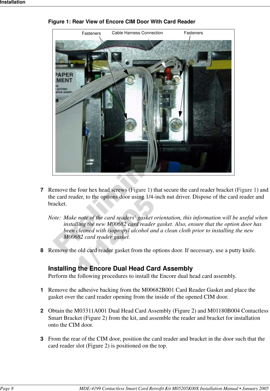 InstallationPage 8 MDE-4199 Contactless Smart Card Retrofit Kit M05205K00X Installation Manual • January 2005 Figure 1: Rear View of Encore CIM Door With Card Reader7Remove the four hex head screws (Figure 1) that secure the card reader bracket (Figure 1) and the card reader, to the options door using 1/4-inch nut driver. Dispose of the card reader and bracket.Note: Make note of the card readers’ gasket orientation, this information will be useful when installing the new M00682 card reader gasket. Also, ensure that the option door has been cleaned with isopropyl alcohol and a clean cloth prior to installing the new M00682 card reader gasket.8Remove the old card reader gasket from the options door. If necessary, use a putty knife.Installing the Encore Dual Head Card AssemblyPerform the following procedures to install the Encore dual head card assembly.1Remove the adhesive backing from the M00682B001 Card Reader Gasket and place the gasket over the card reader opening from the inside of the opened CIM door.2Obtain the M03311A001 Dual Head Card Assembly (Figure 2) and M01180B004 Contactless Smart Bracket (Figure 2) from the kit, and assemble the reader and bracket for installation onto the CIM door.3From the rear of the CIM door, position the card reader and bracket in the door such that the card reader slot (Figure 2) is positioned on the top.Cable Harness Connection FastenersFasteners