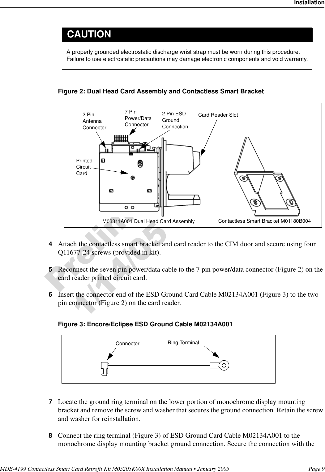 MDE-4199 Contactless Smart Card Retrofit Kit M05205K00X Installation Manual • January 2005 Page 9InstallationFigure 2: Dual Head Card Assembly and Contactless Smart Bracket4Attach the contactless smart bracket and card reader to the CIM door and secure using four Q11677-24 screws (provided in kit).5Reconnect the seven pin power/data cable to the 7 pin power/data connector (Figure 2) on the card reader printed circuit card.6Insert the connector end of the ESD Ground Card Cable M02134A001 (Figure 3) to the two pin connector (Figure 2) on the card reader.Figure 3: Encore/Eclipse ESD Ground Cable M02134A0017Locate the ground ring terminal on the lower portion of monochrome display mounting bracket and remove the screw and washer that secures the ground connection. Retain the screw and washer for reinstallation.8Connect the ring terminal (Figure 3) of ESD Ground Card Cable M02134A001 to the monochrome display mounting bracket ground connection. Secure the connection with the A properly grounded electrostatic discharge wrist strap must be worn during this procedure. Failure to use electrostatic precautions may damage electronic components and void warranty.CAUTIONCard Reader SlotM03311A001 Dual Head Card Assembly Contactless Smart Bracket M01180B004Printed Circuit Card2 Pin Antenna Connector7 Pin Power/Data Connector2 Pin ESD Ground ConnectionRing TerminalConnector