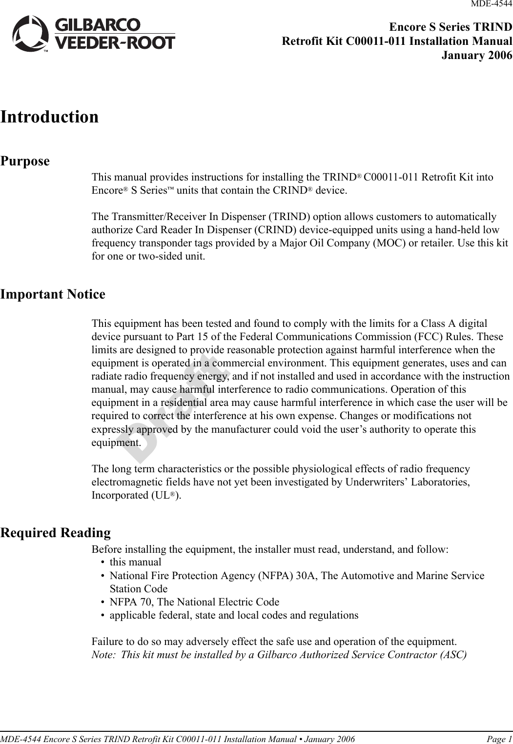 MDE-4544 Encore S Series TRIND Retrofit Kit C00011-011 Installation Manual • January 2006 Page 1DraftIntroductionPurposeThis manual provides instructions for installing the TRIND® C00011-011 Retrofit Kit into Encore® S Series™ units that contain the CRIND® device. The Transmitter/Receiver In Dispenser (TRIND) option allows customers to automatically authorize Card Reader In Dispenser (CRIND) device-equipped units using a hand-held low frequency transponder tags provided by a Major Oil Company (MOC) or retailer. Use this kit for one or two-sided unit.Important NoticeThis equipment has been tested and found to comply with the limits for a Class A digital device pursuant to Part 15 of the Federal Communications Commission (FCC) Rules. These limits are designed to provide reasonable protection against harmful interference when the equipment is operated in a commercial environment. This equipment generates, uses and can radiate radio frequency energy, and if not installed and used in accordance with the instruction manual, may cause harmful interference to radio communications. Operation of this equipment in a residential area may cause harmful interference in which case the user will be required to correct the interference at his own expense. Changes or modifications not expressly approved by the manufacturer could void the user’s authority to operate this equipment.The long term characteristics or the possible physiological effects of radio frequency electromagnetic fields have not yet been investigated by Underwriters’ Laboratories, Incorporated (UL®).Required ReadingBefore installing the equipment, the installer must read, understand, and follow:• this manual• National Fire Protection Agency (NFPA) 30A, The Automotive and Marine Service Station Code• NFPA 70, The National Electric Code• applicable federal, state and local codes and regulationsFailure to do so may adversely effect the safe use and operation of the equipment.Note: This kit must be installed by a Gilbarco Authorized Service Contractor (ASC)MDE-4544 Encore S Series TRIND Retrofit Kit C00011-011 Installation ManualJanuary 2006