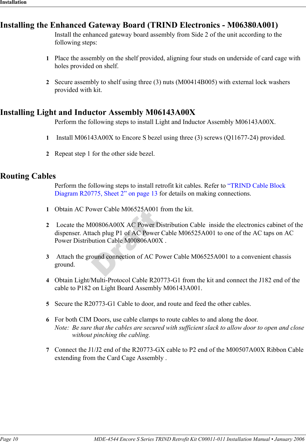 InstallationPage 10 MDE-4544 Encore S Series TRIND Retrofit Kit C00011-011 Installation Manual • January 2006 DraftInstalling the Enhanced Gateway Board (TRIND Electronics - M06380A001)Install the enhanced gateway board assembly from Side 2 of the unit according to the following steps:1Place the assembly on the shelf provided, aligning four studs on underside of card cage with holes provided on shelf. 2Secure assembly to shelf using three (3) nuts (M00414B005) with external lock washers provided with kit.Installing Light and Inductor Assembly M06143A00XPerform the following steps to install Light and Inductor Assembly M06143A00X.1 Install M06143A00X to Encore S bezel using three (3) screws (Q11677-24) provided. 2Repeat step 1 for the other side bezel.  Routing CablesPerform the following steps to install retrofit kit cables. Refer to “TRIND Cable Block Diagram R20775, Sheet 2” on page 13 for details on making connections.1Obtain AC Power Cable M06525A001 from the kit.2 Locate the M00806A00X AC Power Distribution Cable  inside the electronics cabinet of the dispenser. Attach plug P1 of AC Power Cable M06525A001 to one of the AC taps on AC Power Distribution Cable M00806A00X .3 Attach the ground connection of AC Power Cable M06525A001 to a convenient chassis ground.4Obtain Light/Multi-Protocol Cable R20773-G1 from the kit and connect the J182 end of the cable to P182 on Light Board Assembly M06143A001.5Secure the R20773-G1 Cable to door, and route and feed the other cables. 6For both CIM Doors, use cable clamps to route cables to and along the door. Note: Be sure that the cables are secured with sufficient slack to allow door to open and close without pinching the cabling.7Connect the J1/J2 end of the R20773-GX cable to P2 end of the M00507A00X Ribbon Cable extending from the Card Cage Assembly .