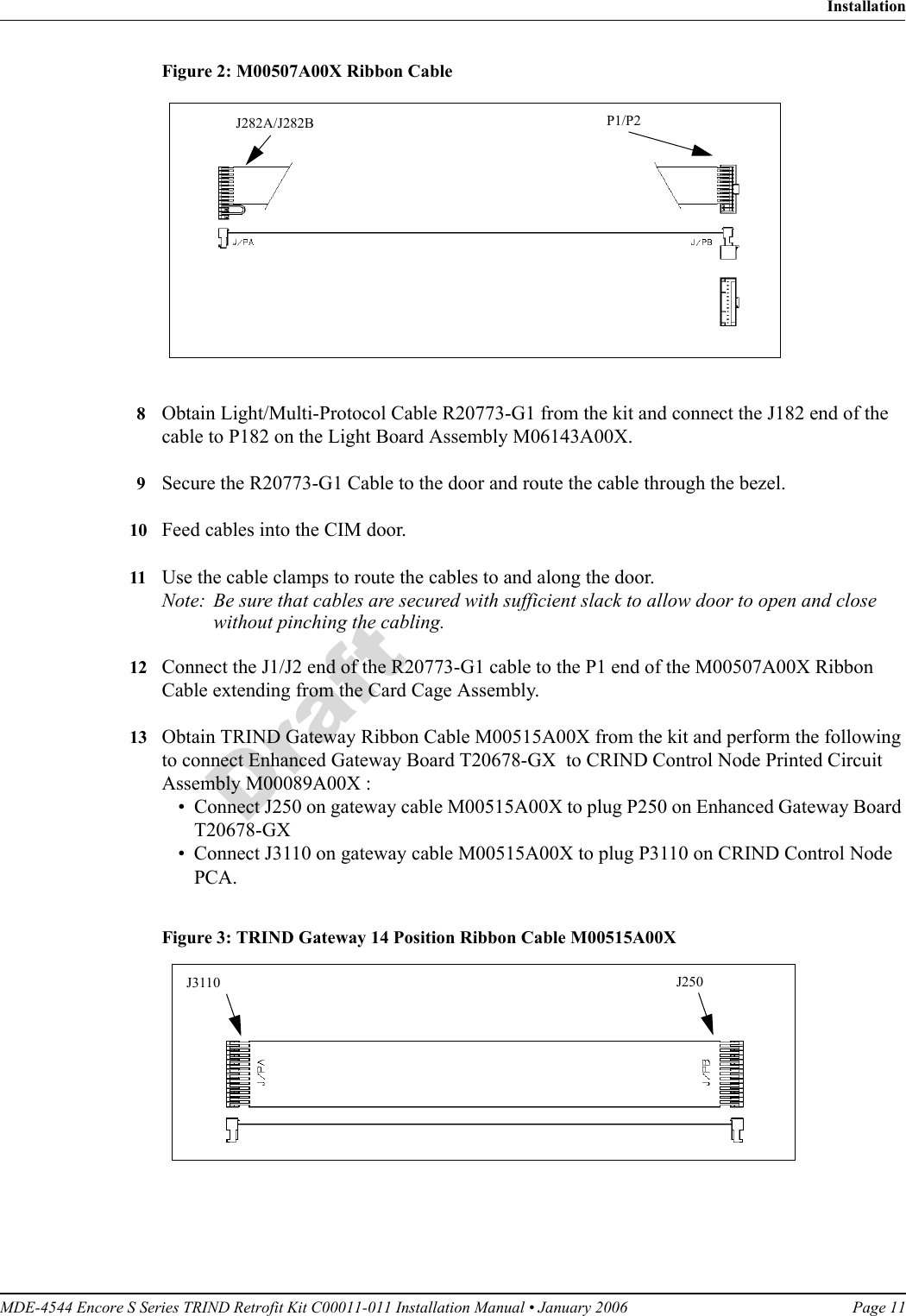 MDE-4544 Encore S Series TRIND Retrofit Kit C00011-011 Installation Manual • January 2006 Page 11InstallationDraftFigure 2: M00507A00X Ribbon CableJ282A/J282B P1/P28Obtain Light/Multi-Protocol Cable R20773-G1 from the kit and connect the J182 end of the cable to P182 on the Light Board Assembly M06143A00X.9Secure the R20773-G1 Cable to the door and route the cable through the bezel.10 Feed cables into the CIM door. 11 Use the cable clamps to route the cables to and along the door. Note: Be sure that cables are secured with sufficient slack to allow door to open and close without pinching the cabling.12 Connect the J1/J2 end of the R20773-G1 cable to the P1 end of the M00507A00X Ribbon Cable extending from the Card Cage Assembly.13 Obtain TRIND Gateway Ribbon Cable M00515A00X from the kit and perform the following to connect Enhanced Gateway Board T20678-GX  to CRIND Control Node Printed Circuit Assembly M00089A00X :• Connect J250 on gateway cable M00515A00X to plug P250 on Enhanced Gateway Board T20678-GX• Connect J3110 on gateway cable M00515A00X to plug P3110 on CRIND Control Node PCA.Figure 3: TRIND Gateway 14 Position Ribbon Cable M00515A00X  J3110 J250