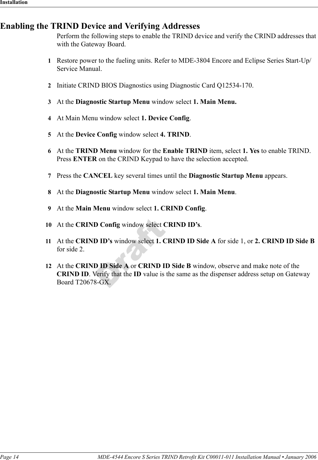 InstallationPage 14 MDE-4544 Encore S Series TRIND Retrofit Kit C00011-011 Installation Manual • January 2006 DraftEnabling the TRIND Device and Verifying AddressesPerform the following steps to enable the TRIND device and verify the CRIND addresses that with the Gateway Board.1Restore power to the fueling units. Refer to MDE-3804 Encore and Eclipse Series Start-Up/Service Manual.2Initiate CRIND BIOS Diagnostics using Diagnostic Card Q12534-170.3At the Diagnostic Startup Menu window select 1. Main Menu.4At Main Menu window select 1. Device Config.5At the Device Config window select 4. TRIND.6At the TRIND Menu window for the Enable TRIND item, select 1. Yes to enable TRIND. Press ENTER on the CRIND Keypad to have the selection accepted.7Press the CANCEL key several times until the Diagnostic Startup Menu appears.8At the Diagnostic Startup Menu window select 1. Main Menu.9At the Main Menu window select 1. CRIND Config.10 At the CRIND Config window select CRIND ID’s.11 At the CRIND ID’s window select 1. CRIND ID Side A for side 1, or 2. CRIND ID Side B for side 2.12 At the CRIND ID Side A or CRIND ID Side B window, observe and make note of the CRIND ID. Verify that the ID value is the same as the dispenser address setup on Gateway Board T20678-GX.