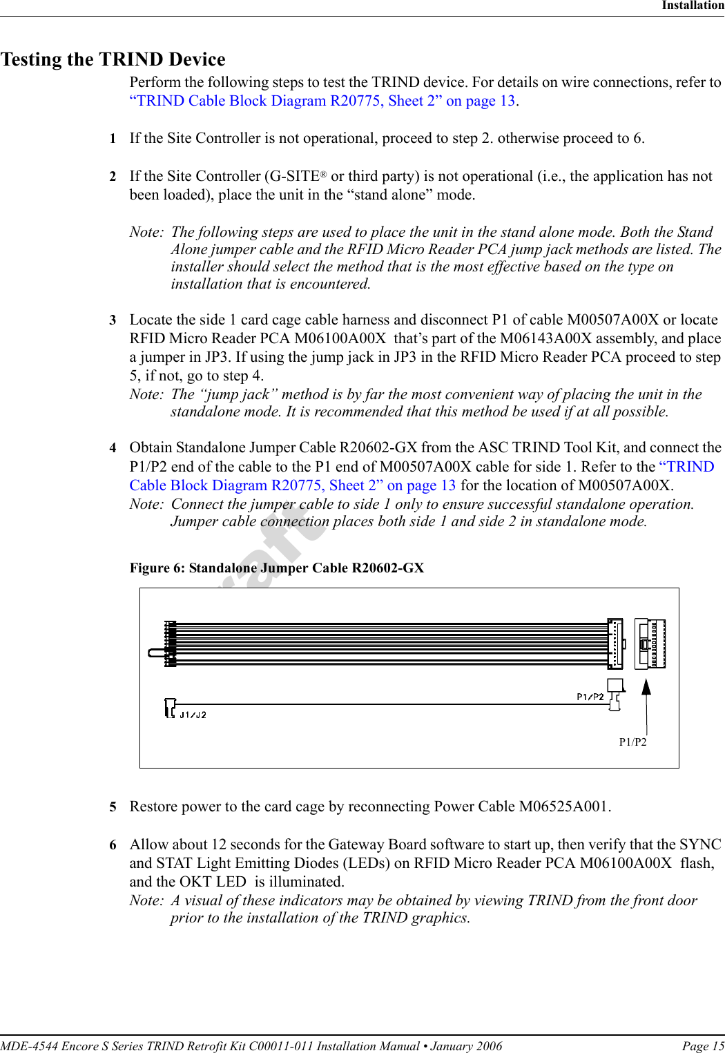 MDE-4544 Encore S Series TRIND Retrofit Kit C00011-011 Installation Manual • January 2006 Page 15InstallationDraftTesting the TRIND DevicePerform the following steps to test the TRIND device. For details on wire connections, refer to “TRIND Cable Block Diagram R20775, Sheet 2” on page 13.1If the Site Controller is not operational, proceed to step 2. otherwise proceed to 6.2If the Site Controller (G-SITE® or third party) is not operational (i.e., the application has not been loaded), place the unit in the “stand alone” mode.Note: The following steps are used to place the unit in the stand alone mode. Both the Stand Alone jumper cable and the RFID Micro Reader PCA jump jack methods are listed. The installer should select the method that is the most effective based on the type on installation that is encountered.3Locate the side 1 card cage cable harness and disconnect P1 of cable M00507A00X or locate RFID Micro Reader PCA M06100A00X  that’s part of the M06143A00X assembly, and place a jumper in JP3. If using the jump jack in JP3 in the RFID Micro Reader PCA proceed to step 5, if not, go to step 4.Note: The “jump jack” method is by far the most convenient way of placing the unit in the standalone mode. It is recommended that this method be used if at all possible.4Obtain Standalone Jumper Cable R20602-GX from the ASC TRIND Tool Kit, and connect the P1/P2 end of the cable to the P1 end of M00507A00X cable for side 1. Refer to the “TRIND Cable Block Diagram R20775, Sheet 2” on page 13 for the location of M00507A00X.Note: Connect the jumper cable to side 1 only to ensure successful standalone operation. Jumper cable connection places both side 1 and side 2 in standalone mode.Figure 6: Standalone Jumper Cable R20602-GX P1/P2 5Restore power to the card cage by reconnecting Power Cable M06525A001. 6Allow about 12 seconds for the Gateway Board software to start up, then verify that the SYNC and STAT Light Emitting Diodes (LEDs) on RFID Micro Reader PCA M06100A00X  flash, and the OKT LED  is illuminated.Note: A visual of these indicators may be obtained by viewing TRIND from the front door prior to the installation of the TRIND graphics.