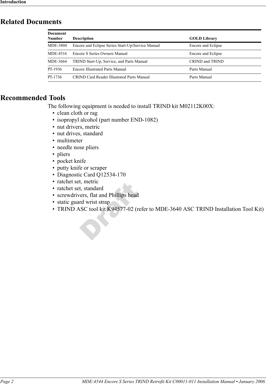 IntroductionPage 2 MDE-4544 Encore S Series TRIND Retrofit Kit C00011-011 Installation Manual • January 2006 DraftRelated DocumentsDocument Number Description GOLD LibraryMDE-3804 Encore and Eclipse Series Start-Up/Service Manual Encore and EclipseMDE-4516 Encore S Series Owners Manual Encore and EclipseMDE-3664 TRIND Start-Up, Service, and Parts Manual CRIND and TRINDPT-1936 Encore Illustrated Parts Manual Parts ManualPT-1736 CRIND Card Reader Illustrated Parts Manual Parts ManualRecommended ToolsThe following equipment is needed to install TRIND kit M02112K00X:• clean cloth or rag• isopropyl alcohol (part number END-1082)• nut drivers, metric• nut drives, standard• multimeter• needle nose pliers• pliers• pocket knife• putty knife or scraper• Diagnostic Card Q12534-170• ratchet set, metric• ratchet set, standard• screwdrivers, flat and Phillips head• static guard wrist strap• TRIND ASC tool kit K94577-02 (refer to MDE-3640 ASC TRIND Installation Tool Kit)