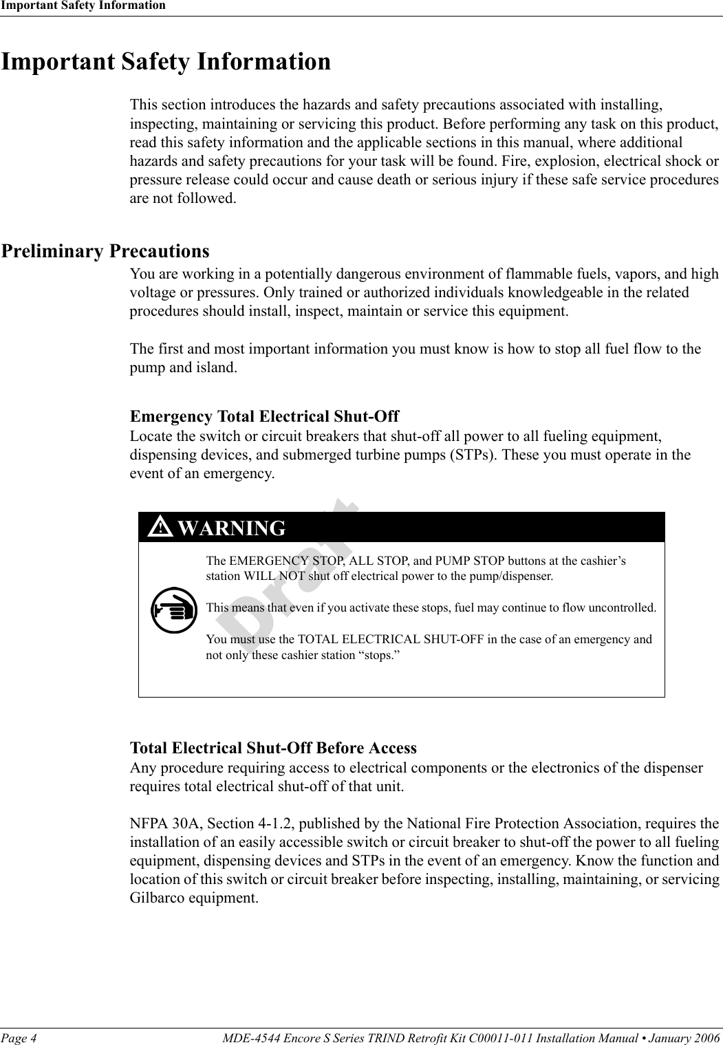 Important Safety InformationPage 4 MDE-4544 Encore S Series TRIND Retrofit Kit C00011-011 Installation Manual • January 2006 DraftImportant Safety InformationThis section introduces the hazards and safety precautions associated with installing, inspecting, maintaining or servicing this product. Before performing any task on this product, read this safety information and the applicable sections in this manual, where additional hazards and safety precautions for your task will be found. Fire, explosion, electrical shock or pressure release could occur and cause death or serious injury if these safe service procedures are not followed. Preliminary PrecautionsYou are working in a potentially dangerous environment of flammable fuels, vapors, and high voltage or pressures. Only trained or authorized individuals knowledgeable in the related procedures should install, inspect, maintain or service this equipment.The first and most important information you must know is how to stop all fuel flow to the pump and island.Emergency Total Electrical Shut-OffLocate the switch or circuit breakers that shut-off all power to all fueling equipment, dispensing devices, and submerged turbine pumps (STPs). These you must operate in the event of an emergency. The EMERGENCY STOP, ALL STOP, and PUMP STOP buttons at the cashier’s station WILL NOT shut off electrical power to the pump/dispenser. This means that even if you activate these stops, fuel may continue to flow uncontrolled. You must use the TOTAL ELECTRICAL SHUT-OFF in the case of an emergency and not only these cashier station “stops.”WARNING!Total Electrical Shut-Off Before AccessAny procedure requiring access to electrical components or the electronics of the dispenser requires total electrical shut-off of that unit. NFPA 30A, Section 4-1.2, published by the National Fire Protection Association, requires the installation of an easily accessible switch or circuit breaker to shut-off the power to all fueling equipment, dispensing devices and STPs in the event of an emergency. Know the function and location of this switch or circuit breaker before inspecting, installing, maintaining, or servicing Gilbarco equipment.