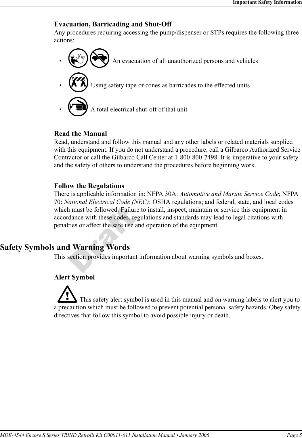 MDE-4544 Encore S Series TRIND Retrofit Kit C00011-011 Installation Manual • January 2006 Page 5Important Safety InformationDraftEvacuation, Barricading and Shut-OffAny procedures requiring accessing the pump/dispenser or STPs requires the following three actions:•    An evacuation of all unauthorized persons and vehicles •    Using safety tape or cones as barricades to the effected units•    A total electrical shut-off of that unitRead the ManualRead, understand and follow this manual and any other labels or related materials supplied with this equipment. If you do not understand a procedure, call a Gilbarco Authorized Service Contractor or call the Gilbarco Call Center at 1-800-800-7498. It is imperative to your safety and the safety of others to understand the procedures before beginning work.Follow the RegulationsThere is applicable information in: NFPA 30A: Automotive and Marine Service Code; NFPA 70: National Electrical Code (NEC); OSHA regulations; and federal, state, and local codes which must be followed. Failure to install, inspect, maintain or service this equipment in accordance with these codes, regulations and standards may lead to legal citations with penalties or affect the safe use and operation of the equipment.Safety Symbols and Warning WordsThis section provides important information about warning symbols and boxes.Alert Symbol    This safety alert symbol is used in this manual and on warning labels to alert you to a precaution which must be followed to prevent potential personal safety hazards. Obey safety directives that follow this symbol to avoid possible injury or death.