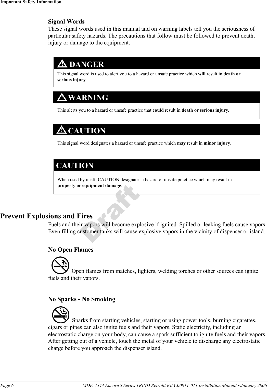 Important Safety InformationPage 6 MDE-4544 Encore S Series TRIND Retrofit Kit C00011-011 Installation Manual • January 2006 DraftSignal WordsThese signal words used in this manual and on warning labels tell you the seriousness of particular safety hazards. The precautions that follow must be followed to prevent death, injury or damage to the equipment.  This signal word designates a hazard or unsafe practice which may result in minor injury.This signal word is used to alert you to a hazard or unsafe practice which will result in death or serious injury.This alerts you to a hazard or unsafe practice that could result in death or serious injury.CAUTIONWhen used by itself, CAUTION designates a hazard or unsafe practice which may result in property or equipment damage.CAUTIONDANGERWARNING!!!Prevent Explosions and FiresFuels and their vapors will become explosive if ignited. Spilled or leaking fuels cause vapors. Even filling customer tanks will cause explosive vapors in the vicinity of dispenser or island.No Open Flames  Open flames from matches, lighters, welding torches or other sources can ignite fuels and their vapors.No Sparks - No Smoking  Sparks from starting vehicles, starting or using power tools, burning cigarettes, cigars or pipes can also ignite fuels and their vapors. Static electricity, including an electrostatic charge on your body, can cause a spark sufficient to ignite fuels and their vapors. After getting out of a vehicle, touch the metal of your vehicle to discharge any electrostatic charge before you approach the dispenser island.