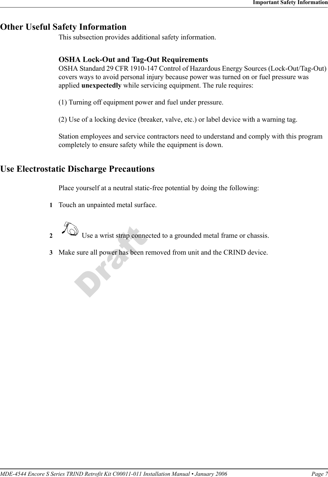 MDE-4544 Encore S Series TRIND Retrofit Kit C00011-011 Installation Manual • January 2006 Page 7Important Safety InformationDraftOther Useful Safety InformationThis subsection provides additional safety information.OSHA Lock-Out and Tag-Out RequirementsOSHA Standard 29 CFR 1910-147 Control of Hazardous Energy Sources (Lock-Out/Tag-Out) covers ways to avoid personal injury because power was turned on or fuel pressure was applied unexpectedly while servicing equipment. The rule requires: (1) Turning off equipment power and fuel under pressure.(2) Use of a locking device (breaker, valve, etc.) or label device with a warning tag.Station employees and service contractors need to understand and comply with this program completely to ensure safety while the equipment is down.Use Electrostatic Discharge PrecautionsPlace yourself at a neutral static-free potential by doing the following:1Touch an unpainted metal surface.2   Use a wrist strap connected to a grounded metal frame or chassis.3Make sure all power has been removed from unit and the CRIND device.