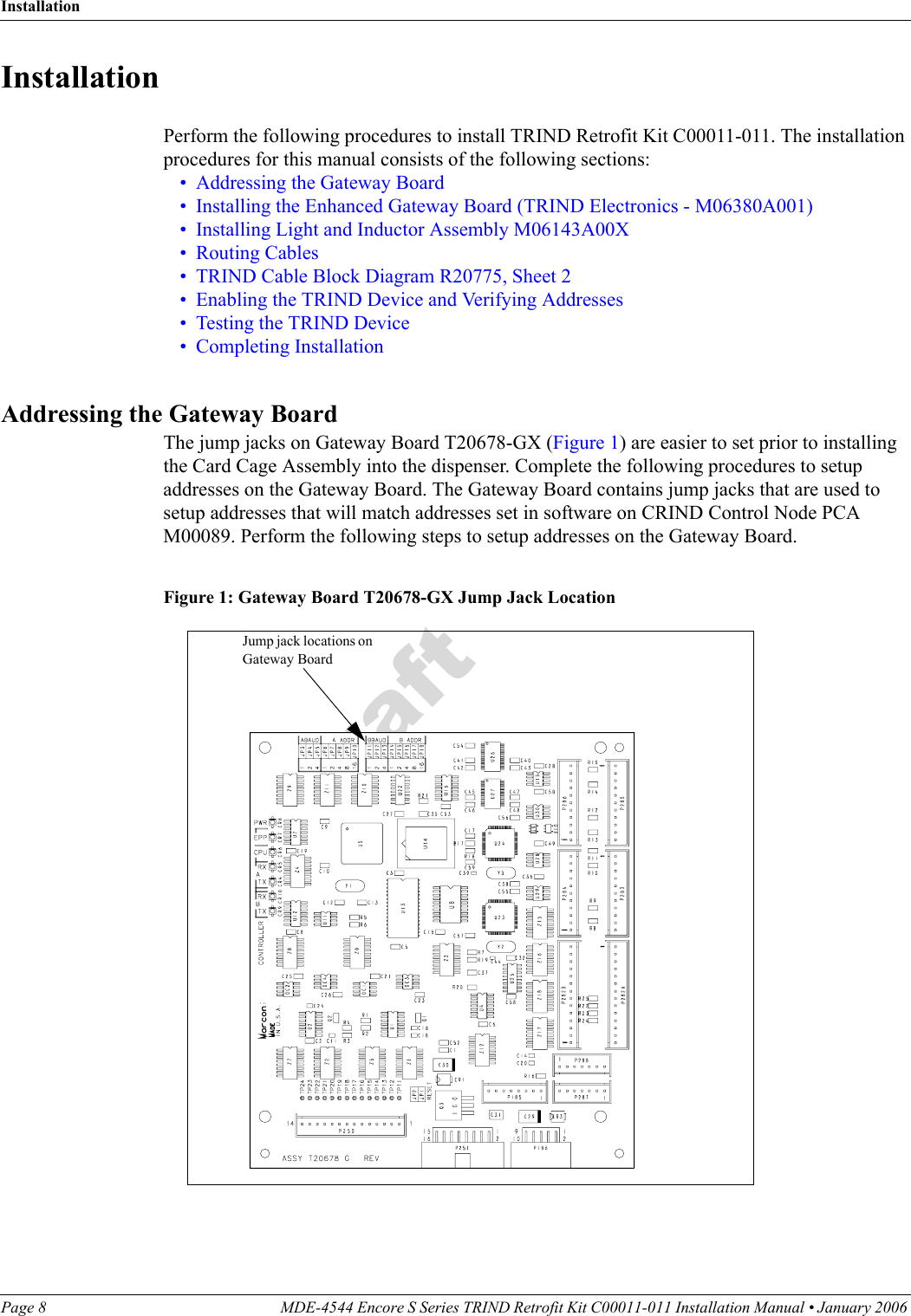 InstallationPage 8 MDE-4544 Encore S Series TRIND Retrofit Kit C00011-011 Installation Manual • January 2006 DraftInstallationPerform the following procedures to install TRIND Retrofit Kit C00011-011. The installation procedures for this manual consists of the following sections:•Addressing the Gateway Board•Installing the Enhanced Gateway Board (TRIND Electronics - M06380A001)•Installing Light and Inductor Assembly M06143A00X•Routing Cables•TRIND Cable Block Diagram R20775, Sheet 2•Enabling the TRIND Device and Verifying Addresses•Testing the TRIND Device•Completing InstallationAddressing the Gateway BoardThe jump jacks on Gateway Board T20678-GX (Figure 1) are easier to set prior to installing the Card Cage Assembly into the dispenser. Complete the following procedures to setup addresses on the Gateway Board. The Gateway Board contains jump jacks that are used to setup addresses that will match addresses set in software on CRIND Control Node PCA M00089. Perform the following steps to setup addresses on the Gateway Board.Figure 1: Gateway Board T20678-GX Jump Jack Location Jump jack locations on Gateway Board