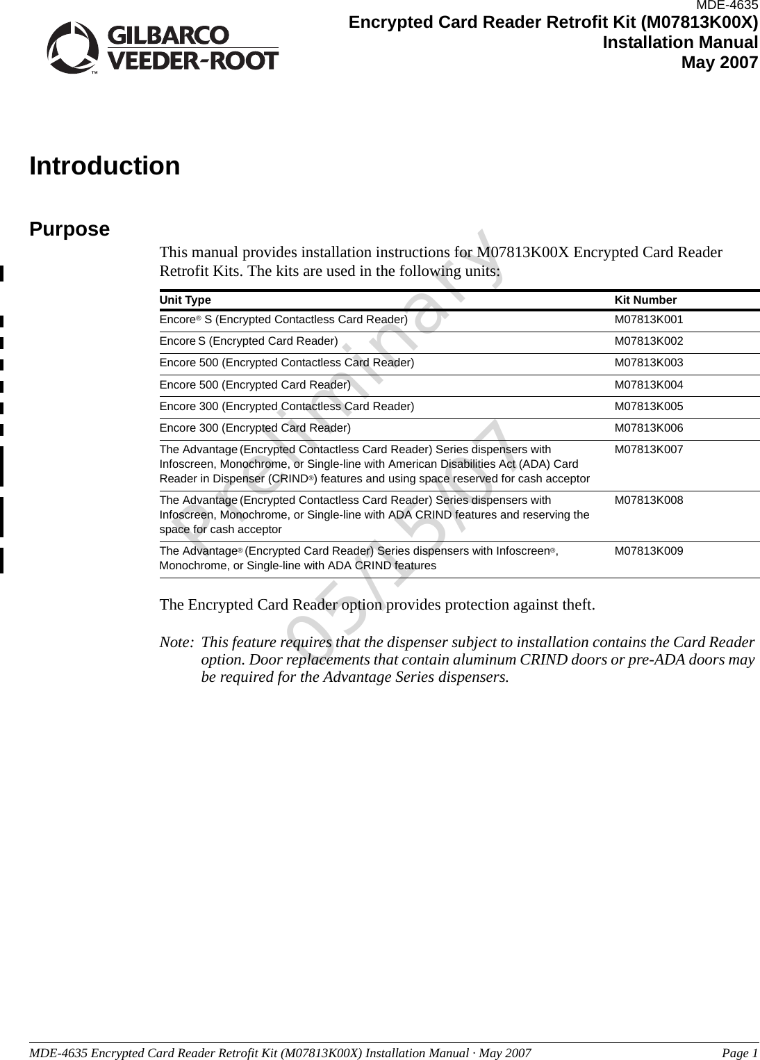 MDE-4635 Encrypted Card Reader Retrofit Kit (M07813K00X) Installation Manual · May 2007 Page 1Preliminary05/15/07IntroductionPurpose This manual provides installation instructions for M07813K00X Encrypted Card Reader Retrofit Kits. The kits are used in the following units:Unit Type Kit NumberEncore® S (Encrypted Contactless Card Reader) M07813K001Encore S (Encrypted Card Reader) M07813K002Encore 500 (Encrypted Contactless Card Reader) M07813K003Encore 500 (Encrypted Card Reader) M07813K004Encore 300 (Encrypted Contactless Card Reader) M07813K005Encore 300 (Encrypted Card Reader) M07813K006The Advantage (Encrypted Contactless Card Reader) Series dispensers with Infoscreen, Monochrome, or Single-line with American Disabilities Act (ADA) Card Reader in Dispenser (CRIND®) features and using space reserved for cash acceptorM07813K007The Advantage (Encrypted Contactless Card Reader) Series dispensers with Infoscreen, Monochrome, or Single-line with ADA CRIND features and reserving the space for cash acceptorM07813K008The Advantage® (Encrypted Card Reader) Series dispensers with Infoscreen®, Monochrome, or Single-line with ADA CRIND featuresM07813K009The Encrypted Card Reader option provides protection against theft.Note: This feature requires that the dispenser subject to installation contains the Card Reader option. Door replacements that contain aluminum CRIND doors or pre-ADA doors may be required for the Advantage Series dispensers.MDE-4635Encrypted Card Reader Retrofit Kit (M07813K00X) Installation ManualMay 2007