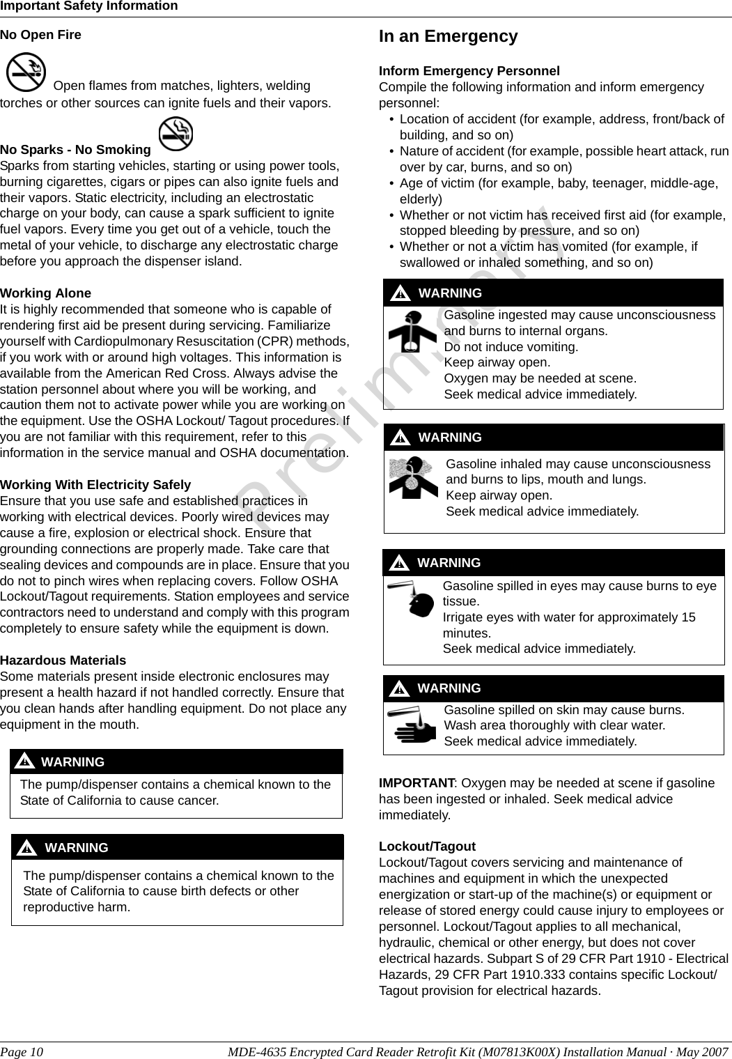 Important Safety InformationPage 10 MDE-4635 Encrypted Card Reader Retrofit Kit (M07813K00X) Installation Manual · May 2007 PreliminaryNo Open Fire  Open flames from matches, lighters, welding torches or other sources can ignite fuels and their vapors.No Sparks - No Smoking Sparks from starting vehicles, starting or using power tools, burning cigarettes, cigars or pipes can also ignite fuels and their vapors. Static electricity, including an electrostatic charge on your body, can cause a spark sufficient to ignite fuel vapors. Every time you get out of a vehicle, touch the metal of your vehicle, to discharge any electrostatic charge before you approach the dispenser island.Working AloneIt is highly recommended that someone who is capable of rendering first aid be present during servicing. Familiarize yourself with Cardiopulmonary Resuscitation (CPR) methods, if you work with or around high voltages. This information is available from the American Red Cross. Always advise the station personnel about where you will be working, and caution them not to activate power while you are working on the equipment. Use the OSHA Lockout/ Tagout procedures. If you are not familiar with this requirement, refer to this information in the service manual and OSHA documentation.Working With Electricity SafelyEnsure that you use safe and established practices in working with electrical devices. Poorly wired devices may cause a fire, explosion or electrical shock. Ensure that grounding connections are properly made. Take care that sealing devices and compounds are in place. Ensure that you do not to pinch wires when replacing covers. Follow OSHA Lockout/Tagout requirements. Station employees and service contractors need to understand and comply with this program completely to ensure safety while the equipment is down.Hazardous MaterialsSome materials present inside electronic enclosures may present a health hazard if not handled correctly. Ensure that you clean hands after handling equipment. Do not place any equipment in the mouth.  In an EmergencyInform Emergency PersonnelCompile the following information and inform emergency personnel:• Location of accident (for example, address, front/back of building, and so on)• Nature of accident (for example, possible heart attack, run over by car, burns, and so on)• Age of victim (for example, baby, teenager, middle-age, elderly)• Whether or not victim has received first aid (for example, stopped bleeding by pressure, and so on)• Whether or not a victim has vomited (for example, if swallowed or inhaled something, and so on)IMPORTANT: Oxygen may be needed at scene if gasoline has been ingested or inhaled. Seek medical advice immediately.Lockout/TagoutLockout/Tagout covers servicing and maintenance of machines and equipment in which the unexpected energization or start-up of the machine(s) or equipment or release of stored energy could cause injury to employees or personnel. Lockout/Tagout applies to all mechanical, hydraulic, chemical or other energy, but does not cover electrical hazards. Subpart S of 29 CFR Part 1910 - Electrical Hazards, 29 CFR Part 1910.333 contains specific Lockout/Tagout provision for electrical hazards.The pump/dispenser contains a chemical known to the State of California to cause cancer.WARNING!The pump/dispenser contains a chemical known to the State of California to cause birth defects or other reproductive harm.WARNING!Gasoline ingested may cause unconsciousness and burns to internal organs.Do not induce vomiting.Keep airway open. Oxygen may be needed at scene.Seek medical advice immediately.WARNING!Gasoline inhaled may cause unconsciousness and burns to lips, mouth and lungs.Keep airway open.Seek medical advice immediately.WARNING!Gasoline spilled in eyes may cause burns to eye tissue.Irrigate eyes with water for approximately 15 minutes.Seek medical advice immediately.!WARNING!Gasoline spilled on skin may cause burns.Wash area thoroughly with clear water.Seek medical advice immediately.WARNING!