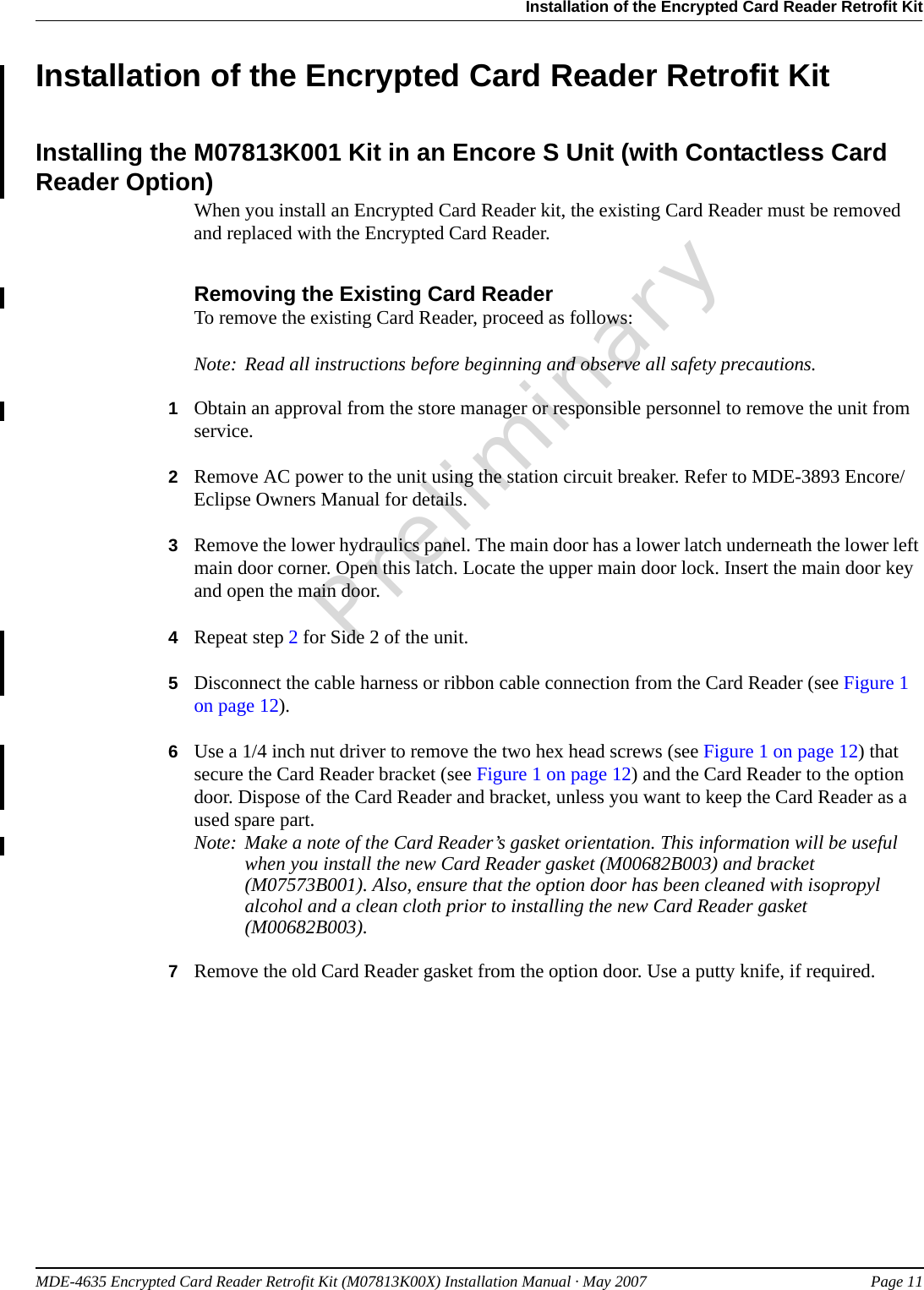 MDE-4635 Encrypted Card Reader Retrofit Kit (M07813K00X) Installation Manual · May 2007 Page 11Installation of the Encrypted Card Reader Retrofit KitPreliminaryInstallation of the Encrypted Card Reader Retrofit KitInstalling the M07813K001 Kit in an Encore S Unit (with Contactless Card Reader Option)When you install an Encrypted Card Reader kit, the existing Card Reader must be removed and replaced with the Encrypted Card Reader.Removing the Existing Card ReaderTo remove the existing Card Reader, proceed as follows:Note: Read all instructions before beginning and observe all safety precautions.1Obtain an approval from the store manager or responsible personnel to remove the unit from service.2Remove AC power to the unit using the station circuit breaker. Refer to MDE-3893 Encore/Eclipse Owners Manual for details.3Remove the lower hydraulics panel. The main door has a lower latch underneath the lower left main door corner. Open this latch. Locate the upper main door lock. Insert the main door key and open the main door.4Repeat step 2 for Side 2 of the unit.5Disconnect the cable harness or ribbon cable connection from the Card Reader (see Figure 1 on page 12).6Use a 1/4 inch nut driver to remove the two hex head screws (see Figure 1 on page 12) that secure the Card Reader bracket (see Figure 1 on page 12) and the Card Reader to the option door. Dispose of the Card Reader and bracket, unless you want to keep the Card Reader as a used spare part.Note: Make a note of the Card Reader’s gasket orientation. This information will be useful when you install the new Card Reader gasket (M00682B003) and bracket (M07573B001). Also, ensure that the option door has been cleaned with isopropyl alcohol and a clean cloth prior to installing the new Card Reader gasket (M00682B003).7Remove the old Card Reader gasket from the option door. Use a putty knife, if required.