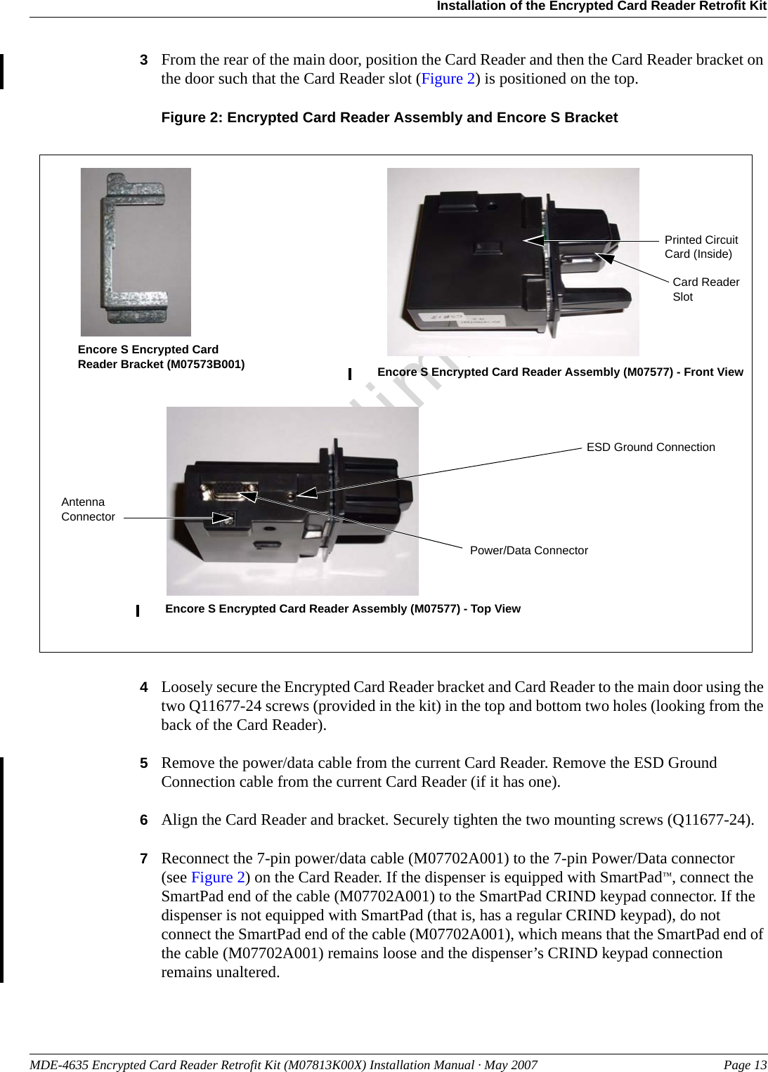 MDE-4635 Encrypted Card Reader Retrofit Kit (M07813K00X) Installation Manual · May 2007 Page 13Installation of the Encrypted Card Reader Retrofit KitPreliminary3From the rear of the main door, position the Card Reader and then the Card Reader bracket on the door such that the Card Reader slot (Figure 2) is positioned on the top.Figure 2: Encrypted Card Reader Assembly and Encore S BracketEncore S Encrypted Card Reader Bracket (M07573B001) Encore S Encrypted Card Reader Assembly (M07577) - Front ViewEncore S Encrypted Card Reader Assembly (M07577) - Top ViewPrinted Circuit Card (Inside)Power/Data ConnectorCard Reader SlotESD Ground ConnectionAntenna Connector4Loosely secure the Encrypted Card Reader bracket and Card Reader to the main door using the two Q11677-24 screws (provided in the kit) in the top and bottom two holes (looking from the back of the Card Reader).5Remove the power/data cable from the current Card Reader. Remove the ESD Ground Connection cable from the current Card Reader (if it has one).6Align the Card Reader and bracket. Securely tighten the two mounting screws (Q11677-24).7Reconnect the 7-pin power/data cable (M07702A001) to the 7-pin Power/Data connector(see Figure 2) on the Card Reader. If the dispenser is equipped with SmartPad™, connect the SmartPad end of the cable (M07702A001) to the SmartPad CRIND keypad connector. If the dispenser is not equipped with SmartPad (that is, has a regular CRIND keypad), do not connect the SmartPad end of the cable (M07702A001), which means that the SmartPad end of the cable (M07702A001) remains loose and the dispenser’s CRIND keypad connection remains unaltered.