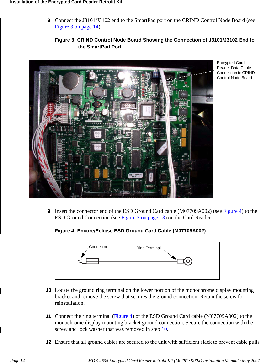 Installation of the Encrypted Card Reader Retrofit KitPage 14 MDE-4635 Encrypted Card Reader Retrofit Kit (M07813K00X) Installation Manual · May 2007 Preliminary8Connect the J3101/J3102 end to the SmartPad port on the CRIND Control Node Board (see Figure 3 on page 14).Figure 3: CRIND Control Node Board Showing the Connection of J3101/J3102 End to the SmartPad PortEncrypted Card Reader Data Cable Connection to CRIND Control Node Board9Insert the connector end of the ESD Ground Card cable (M07709A002) (see Figure 4) to the ESD Ground Connection (see Figure 2 on page 13) on the Card Reader.Figure 4: Encore/Eclipse ESD Ground Card Cable (M07709A002)Ring TerminalConnector10 Locate the ground ring terminal on the lower portion of the monochrome display mounting bracket and remove the screw that secures the ground connection. Retain the screw for reinstallation.11 Connect the ring terminal (Figure 4) of the ESD Ground Card cable (M07709A002) to the monochrome display mounting bracket ground connection. Secure the connection with the screw and lock washer that was removed in step 10.12 Ensure that all ground cables are secured to the unit with sufficient slack to prevent cable pulls 