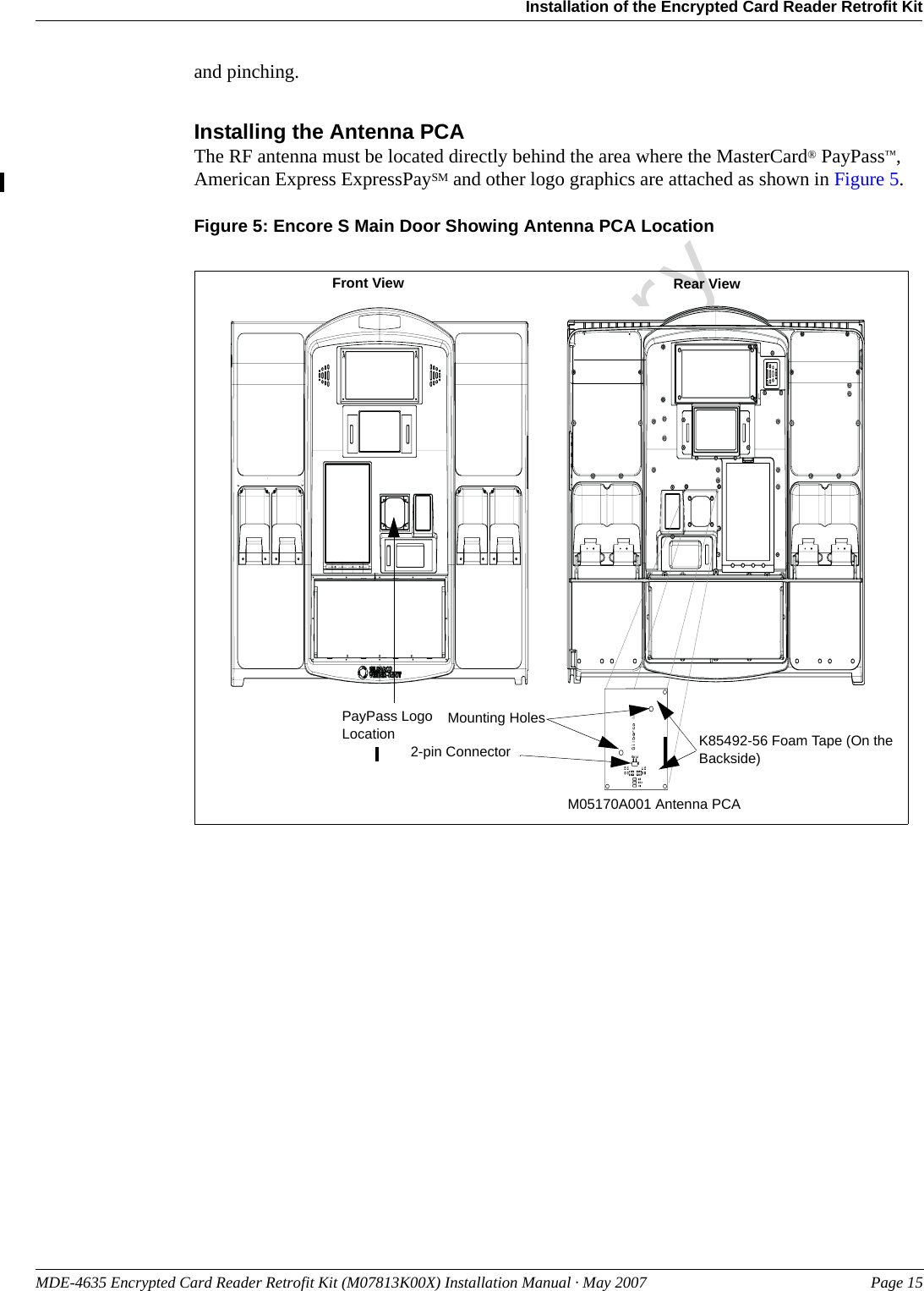 MDE-4635 Encrypted Card Reader Retrofit Kit (M07813K00X) Installation Manual · May 2007 Page 15Installation of the Encrypted Card Reader Retrofit KitPreliminaryand pinching.Installing the Antenna PCAThe RF antenna must be located directly behind the area where the MasterCard® PayPass™, American Express ExpressPaySM and other logo graphics are attached as shown in Figure 5.Figure 5: Encore S Main Door Showing Antenna PCA LocationPayPass Logo LocationFront View Rear ViewM05170A001 Antenna PCA 2-pin Connector K85492-56 Foam Tape (On the Backside)Mounting Holes