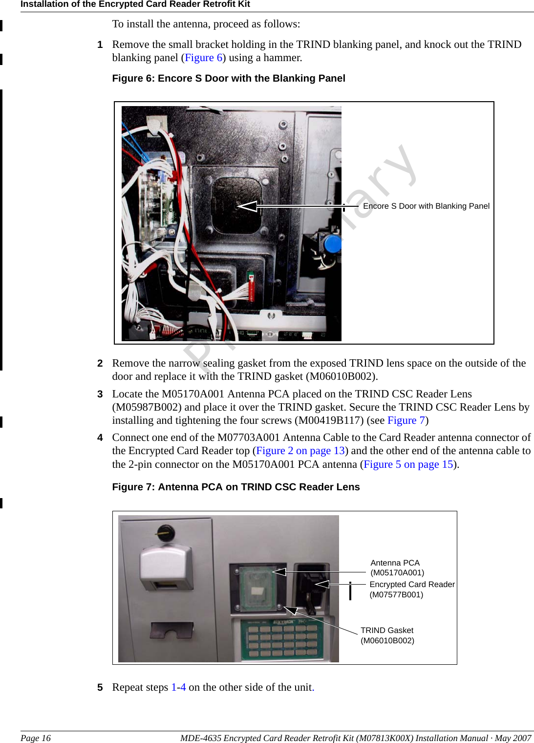 Installation of the Encrypted Card Reader Retrofit KitPage 16 MDE-4635 Encrypted Card Reader Retrofit Kit (M07813K00X) Installation Manual · May 2007 PreliminaryTo install the antenna, proceed as follows:1Remove the small bracket holding in the TRIND blanking panel, and knock out the TRIND blanking panel (Figure 6) using a hammer.Figure 6: Encore S Door with the Blanking PanelEncore S Door with Blanking Panel2Remove the narrow sealing gasket from the exposed TRIND lens space on the outside of the door and replace it with the TRIND gasket (M06010B002). 3Locate the M05170A001 Antenna PCA placed on the TRIND CSC Reader Lens (M05987B002) and place it over the TRIND gasket. Secure the TRIND CSC Reader Lens by installing and tightening the four screws (M00419B117) (see Figure 7)4Connect one end of the M07703A001 Antenna Cable to the Card Reader antenna connector of the Encrypted Card Reader top (Figure 2 on page 13) and the other end of the antenna cable to the 2-pin connector on the M05170A001 PCA antenna (Figure 5 on page 15).Figure 7: Antenna PCA on TRIND CSC Reader LensAntenna PCA (M05170A001)Encrypted Card Reader (M07577B001)TRIND Gasket (M06010B002)5Repeat steps 1-4 on the other side of the unit.