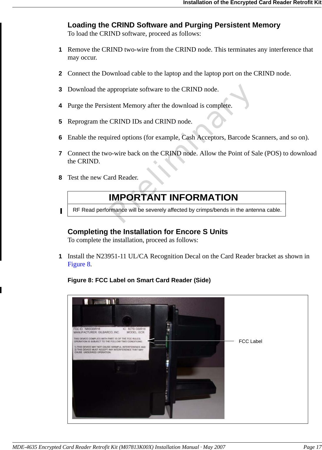 MDE-4635 Encrypted Card Reader Retrofit Kit (M07813K00X) Installation Manual · May 2007 Page 17Installation of the Encrypted Card Reader Retrofit KitPreliminaryLoading the CRIND Software and Purging Persistent MemoryTo load the CRIND software, proceed as follows:1Remove the CRIND two-wire from the CRIND node. This terminates any interference that may occur.2Connect the Download cable to the laptop and the laptop port on the CRIND node.3Download the appropriate software to the CRIND node.4Purge the Persistent Memory after the download is complete.5Reprogram the CRIND IDs and CRIND node. 6Enable the required options (for example, Cash Acceptors, Barcode Scanners, and so on).7Connect the two-wire back on the CRIND node. Allow the Point of Sale (POS) to download the CRIND.8Test the new Card Reader.RF Read performance will be severely affected by crimps/bends in the antenna cable.IMPORTANT INFORMATIONCompleting the Installation for Encore S UnitsTo complete the installation, proceed as follows:1Install the N23951-11 UL/CA Recognition Decal on the Card Reader bracket as shown in Figure 8.Figure 8: FCC Label on Smart Card Reader (Side)FCC Label