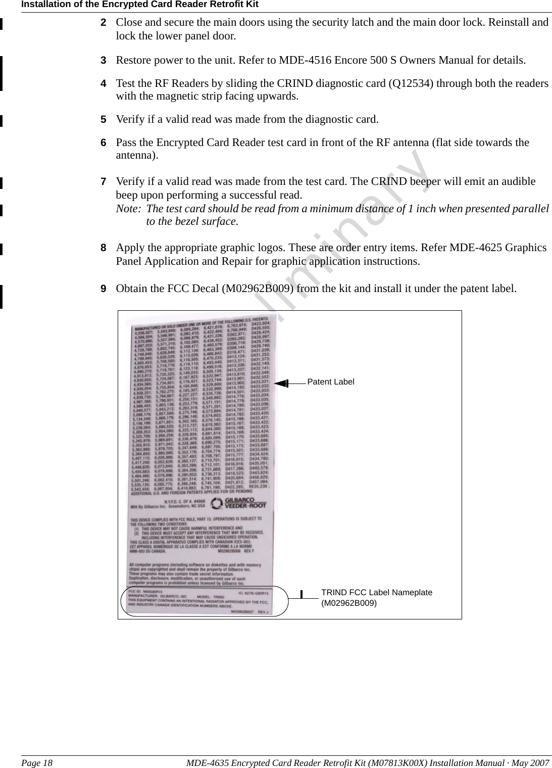 Installation of the Encrypted Card Reader Retrofit KitPage 18 MDE-4635 Encrypted Card Reader Retrofit Kit (M07813K00X) Installation Manual · May 2007 Preliminary2Close and secure the main doors using the security latch and the main door lock. Reinstall and lock the lower panel door.3Restore power to the unit. Refer to MDE-4516 Encore 500 S Owners Manual for details.4Test the RF Readers by sliding the CRIND diagnostic card (Q12534) through both the readers with the magnetic strip facing upwards.5Verify if a valid read was made from the diagnostic card.6Pass the Encrypted Card Reader test card in front of the RF antenna (flat side towards the antenna).7Verify if a valid read was made from the test card. The CRIND beeper will emit an audible beep upon performing a successful read.Note: The test card should be read from a minimum distance of 1 inch when presented parallel to the bezel surface.8Apply the appropriate graphic logos. These are order entry items. Refer MDE-4625 Graphics Panel Application and Repair for graphic application instructions.9Obtain the FCC Decal (M02962B009) from the kit and install it under the patent label.TRIND FCC Label Nameplate (M02962B009)Patent Label