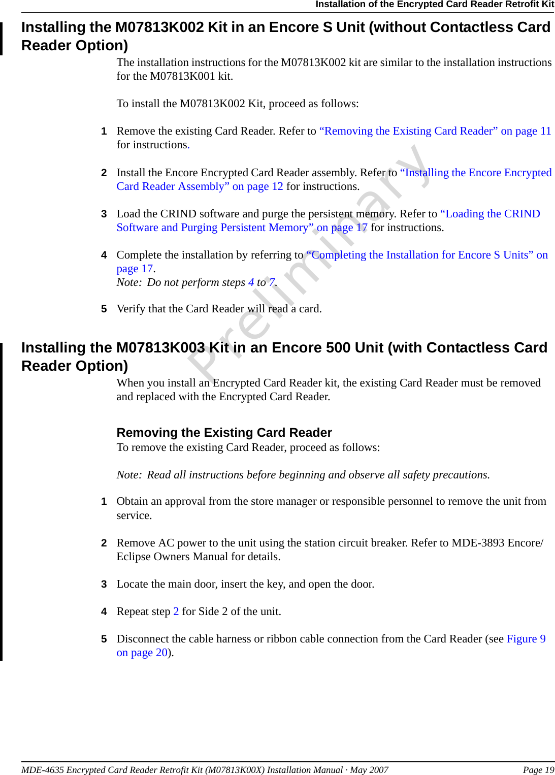 MDE-4635 Encrypted Card Reader Retrofit Kit (M07813K00X) Installation Manual · May 2007 Page 19Installation of the Encrypted Card Reader Retrofit KitPreliminaryInstalling the M07813K002 Kit in an Encore S Unit (without Contactless Card Reader Option)The installation instructions for the M07813K002 kit are similar to the installation instructions for the M07813K001 kit.To install the M07813K002 Kit, proceed as follows:1Remove the existing Card Reader. Refer to “Removing the Existing Card Reader” on page 11 for instructions.2Install the Encore Encrypted Card Reader assembly. Refer to “Installing the Encore Encrypted Card Reader Assembly” on page 12 for instructions.3Load the CRIND software and purge the persistent memory. Refer to “Loading the CRIND Software and Purging Persistent Memory” on page 17 for instructions.4Complete the installation by referring to “Completing the Installation for Encore S Units” on page 17.Note: Do not perform steps 4 to 7.5Verify that the Card Reader will read a card.Installing the M07813K003 Kit in an Encore 500 Unit (with Contactless Card Reader Option)When you install an Encrypted Card Reader kit, the existing Card Reader must be removed and replaced with the Encrypted Card Reader.Removing the Existing Card ReaderTo remove the existing Card Reader, proceed as follows:Note: Read all instructions before beginning and observe all safety precautions.1Obtain an approval from the store manager or responsible personnel to remove the unit from service.2Remove AC power to the unit using the station circuit breaker. Refer to MDE-3893 Encore/Eclipse Owners Manual for details.3Locate the main door, insert the key, and open the door.4Repeat step 2 for Side 2 of the unit.5Disconnect the cable harness or ribbon cable connection from the Card Reader (see Figure 9 on page 20).