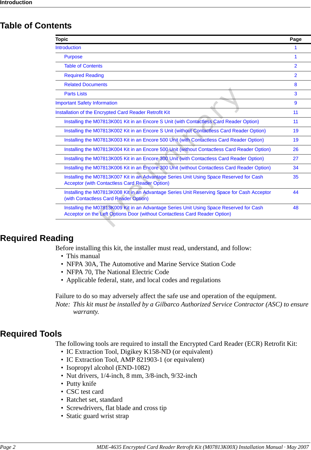 IntroductionPage 2 MDE-4635 Encrypted Card Reader Retrofit Kit (M07813K00X) Installation Manual · May 2007 PreliminaryTable of ContentsTopic PageIntroduction 1Purpose 1Table of Contents 2Required Reading 2Related Documents 8Parts Lists 3Important Safety Information 9Installation of the Encrypted Card Reader Retrofit Kit 11Installing the M07813K001 Kit in an Encore S Unit (with Contactless Card Reader Option) 11Installing the M07813K002 Kit in an Encore S Unit (without Contactless Card Reader Option) 19Installing the M07813K003 Kit in an Encore 500 Unit (with Contactless Card Reader Option) 19Installing the M07813K004 Kit in an Encore 500 Unit (without Contactless Card Reader Option) 26Installing the M07813K005 Kit in an Encore 300 Unit (with Contactless Card Reader Option) 27Installing the M07813K006 Kit in an Encore 300 Unit (without Contactless Card Reader Option) 34Installing the M07813K007 Kit in an Advantage Series Unit Using Space Reserved for Cash Acceptor (with Contactless Card Reader Option)35Installing the M07813K008 Kit in an Advantage Series Unit Reserving Space for Cash Acceptor (with Contactless Card Reader Option)44Installing the M07813K009 Kit in an Advantage Series Unit Using Space Reserved for Cash Acceptor on the Left Options Door (without Contactless Card Reader Option)48Required ReadingBefore installing this kit, the installer must read, understand, and follow:• This manual• NFPA 30A, The Automotive and Marine Service Station Code• NFPA 70, The National Electric Code• Applicable federal, state, and local codes and regulationsFailure to do so may adversely affect the safe use and operation of the equipment.Note: This kit must be installed by a Gilbarco Authorized Service Contractor (ASC) to ensure warranty.Required ToolsThe following tools are required to install the Encrypted Card Reader (ECR) Retrofit Kit:• IC Extraction Tool, Digikey K158-ND (or equivalent)• IC Extraction Tool, AMP 821903-1 (or equivalent)• Isopropyl alcohol (END-1082)• Nut drivers, 1/4-inch, 8 mm, 3/8-inch, 9/32-inch• Putty knife• CSC test card• Ratchet set, standard• Screwdrivers, flat blade and cross tip• Static guard wrist strap