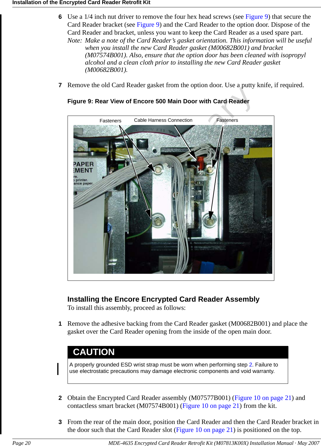 Installation of the Encrypted Card Reader Retrofit KitPage 20 MDE-4635 Encrypted Card Reader Retrofit Kit (M07813K00X) Installation Manual · May 2007 Preliminary6Use a 1/4 inch nut driver to remove the four hex head screws (see Figure 9) that secure the Card Reader bracket (see Figure 9) and the Card Reader to the option door. Dispose of the Card Reader and bracket, unless you want to keep the Card Reader as a used spare part.Note: Make a note of the Card Reader’s gasket orientation. This information will be useful when you install the new Card Reader gasket (M00682B001) and bracket (M07574B001). Also, ensure that the option door has been cleaned with isopropyl alcohol and a clean cloth prior to installing the new Card Reader gasket (M00682B001).7Remove the old Card Reader gasket from the option door. Use a putty knife, if required.Figure 9: Rear View of Encore 500 Main Door with Card ReaderCable Harness Connection FastenersFastenersInstalling the Encore Encrypted Card Reader AssemblyTo install this assembly, proceed as follows:1Remove the adhesive backing from the Card Reader gasket (M00682B001) and place the gasket over the Card Reader opening from the inside of the open main door.A properly grounded ESD wrist strap must be worn when performing step 2. Failure to use electrostatic precautions may damage electronic components and void warranty.CAUTION2Obtain the Encrypted Card Reader assembly (M07577B001) (Figure 10 on page 21) and contactless smart bracket (M07574B001) (Figure 10 on page 21) from the kit.3From the rear of the main door, position the Card Reader and then the Card Reader bracket in the door such that the Card Reader slot (Figure 10 on page 21) is positioned on the top.