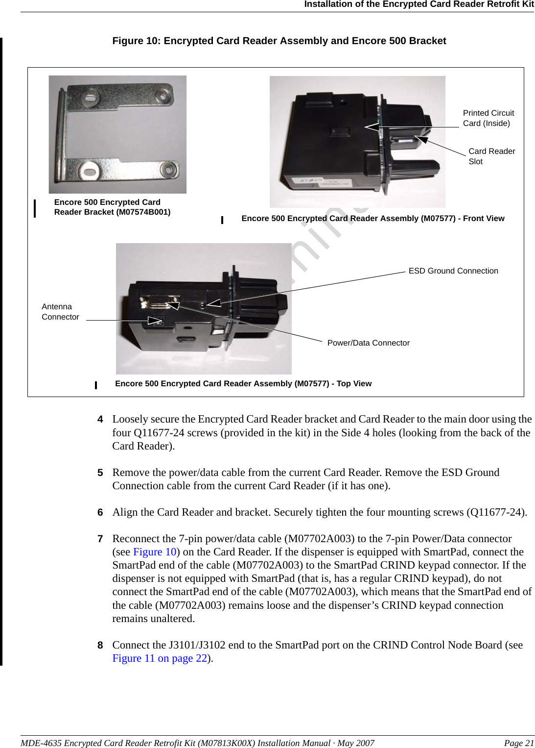MDE-4635 Encrypted Card Reader Retrofit Kit (M07813K00X) Installation Manual · May 2007 Page 21Installation of the Encrypted Card Reader Retrofit KitPreliminaryFigure 10: Encrypted Card Reader Assembly and Encore 500 BracketEncore 500 Encrypted Card Reader Bracket (M07574B001) Encore 500 Encrypted Card Reader Assembly (M07577) - Front ViewEncore 500 Encrypted Card Reader Assembly (M07577) - Top ViewPrinted Circuit Card (Inside)Power/Data ConnectorCard Reader SlotESD Ground ConnectionAntenna Connector4Loosely secure the Encrypted Card Reader bracket and Card Reader to the main door using the four Q11677-24 screws (provided in the kit) in the Side 4 holes (looking from the back of the Card Reader).5Remove the power/data cable from the current Card Reader. Remove the ESD Ground Connection cable from the current Card Reader (if it has one).6Align the Card Reader and bracket. Securely tighten the four mounting screws (Q11677-24).7Reconnect the 7-pin power/data cable (M07702A003) to the 7-pin Power/Data connector(see Figure 10) on the Card Reader. If the dispenser is equipped with SmartPad, connect the SmartPad end of the cable (M07702A003) to the SmartPad CRIND keypad connector. If the dispenser is not equipped with SmartPad (that is, has a regular CRIND keypad), do not connect the SmartPad end of the cable (M07702A003), which means that the SmartPad end of the cable (M07702A003) remains loose and the dispenser’s CRIND keypad connection remains unaltered.8Connect the J3101/J3102 end to the SmartPad port on the CRIND Control Node Board (see Figure 11 on page 22).