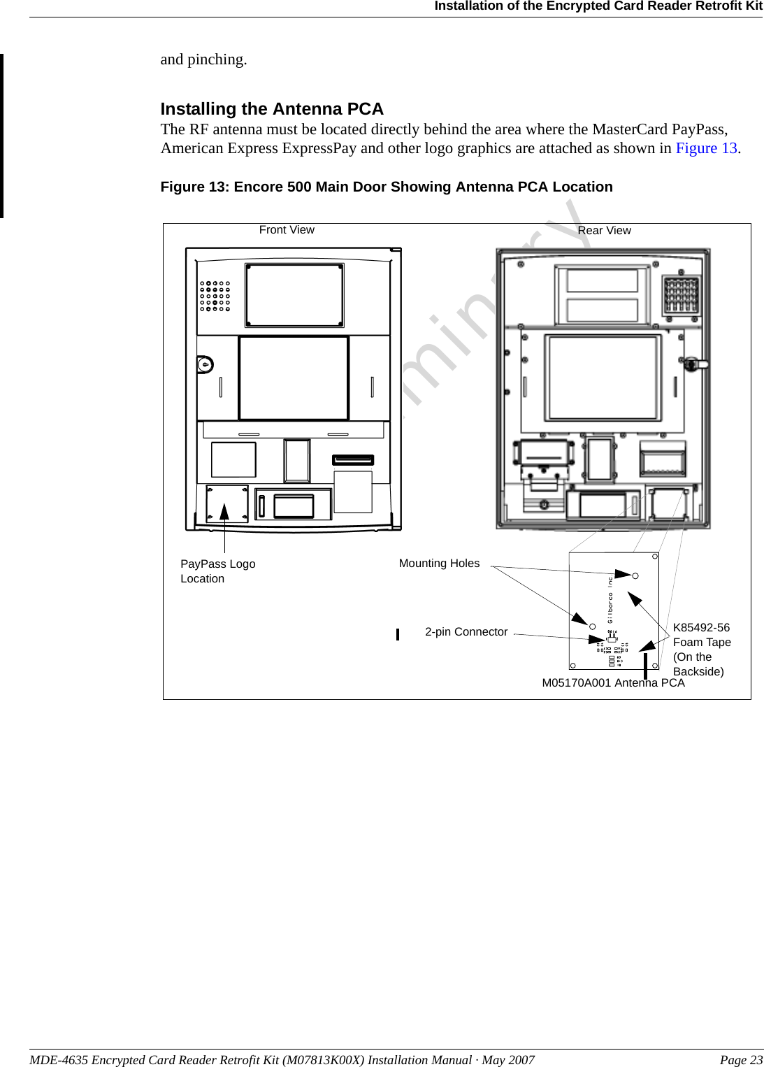 MDE-4635 Encrypted Card Reader Retrofit Kit (M07813K00X) Installation Manual · May 2007 Page 23Installation of the Encrypted Card Reader Retrofit KitPreliminaryand pinching.Installing the Antenna PCAThe RF antenna must be located directly behind the area where the MasterCard PayPass, American Express ExpressPay and other logo graphics are attached as shown in Figure 13.Figure 13: Encore 500 Main Door Showing Antenna PCA LocationM05170A001 Antenna PCA PayPass Logo LocationFront View Rear ViewMounting Holes2-pin Connector K85492-56 Foam Tape (On the Backside)