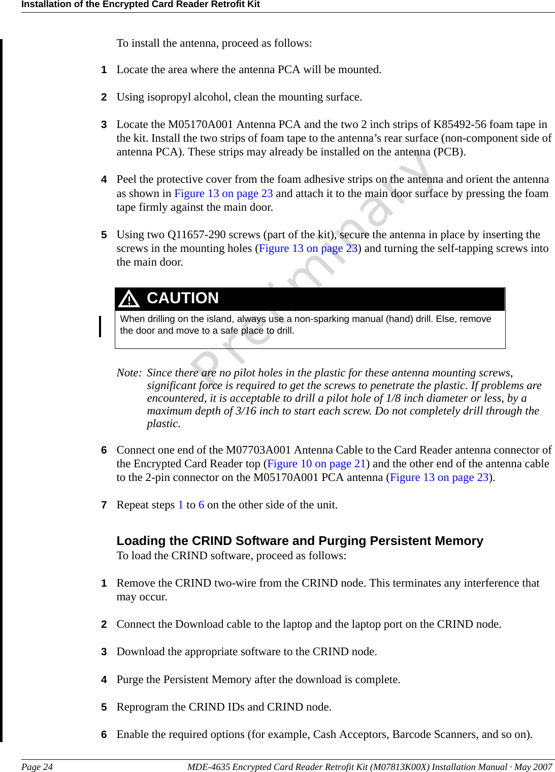Installation of the Encrypted Card Reader Retrofit KitPage 24 MDE-4635 Encrypted Card Reader Retrofit Kit (M07813K00X) Installation Manual · May 2007 PreliminaryTo install the antenna, proceed as follows:1Locate the area where the antenna PCA will be mounted.2Using isopropyl alcohol, clean the mounting surface.3Locate the M05170A001 Antenna PCA and the two 2 inch strips of K85492-56 foam tape in the kit. Install the two strips of foam tape to the antenna’s rear surface (non-component side of antenna PCA). These strips may already be installed on the antenna (PCB).4Peel the protective cover from the foam adhesive strips on the antenna and orient the antenna as shown in Figure 13 on page 23 and attach it to the main door surface by pressing the foam tape firmly against the main door.5Using two Q11657-290 screws (part of the kit), secure the antenna in place by inserting the screws in the mounting holes (Figure 13 on page 23) and turning the self-tapping screws into the main door.When drilling on the island, always use a non-sparking manual (hand) drill. Else, remove the door and move to a safe place to drill.CAUTIONNote: Since there are no pilot holes in the plastic for these antenna mounting screws, significant force is required to get the screws to penetrate the plastic. If problems are encountered, it is acceptable to drill a pilot hole of 1/8 inch diameter or less, by a maximum depth of 3/16 inch to start each screw. Do not completely drill through the plastic.6Connect one end of the M07703A001 Antenna Cable to the Card Reader antenna connector of the Encrypted Card Reader top (Figure 10 on page 21) and the other end of the antenna cable to the 2-pin connector on the M05170A001 PCA antenna (Figure 13 on page 23).7Repeat steps 1 to 6 on the other side of the unit.Loading the CRIND Software and Purging Persistent MemoryTo load the CRIND software, proceed as follows:1Remove the CRIND two-wire from the CRIND node. This terminates any interference that may occur.2Connect the Download cable to the laptop and the laptop port on the CRIND node.3Download the appropriate software to the CRIND node.4Purge the Persistent Memory after the download is complete.5Reprogram the CRIND IDs and CRIND node. 6Enable the required options (for example, Cash Acceptors, Barcode Scanners, and so on).