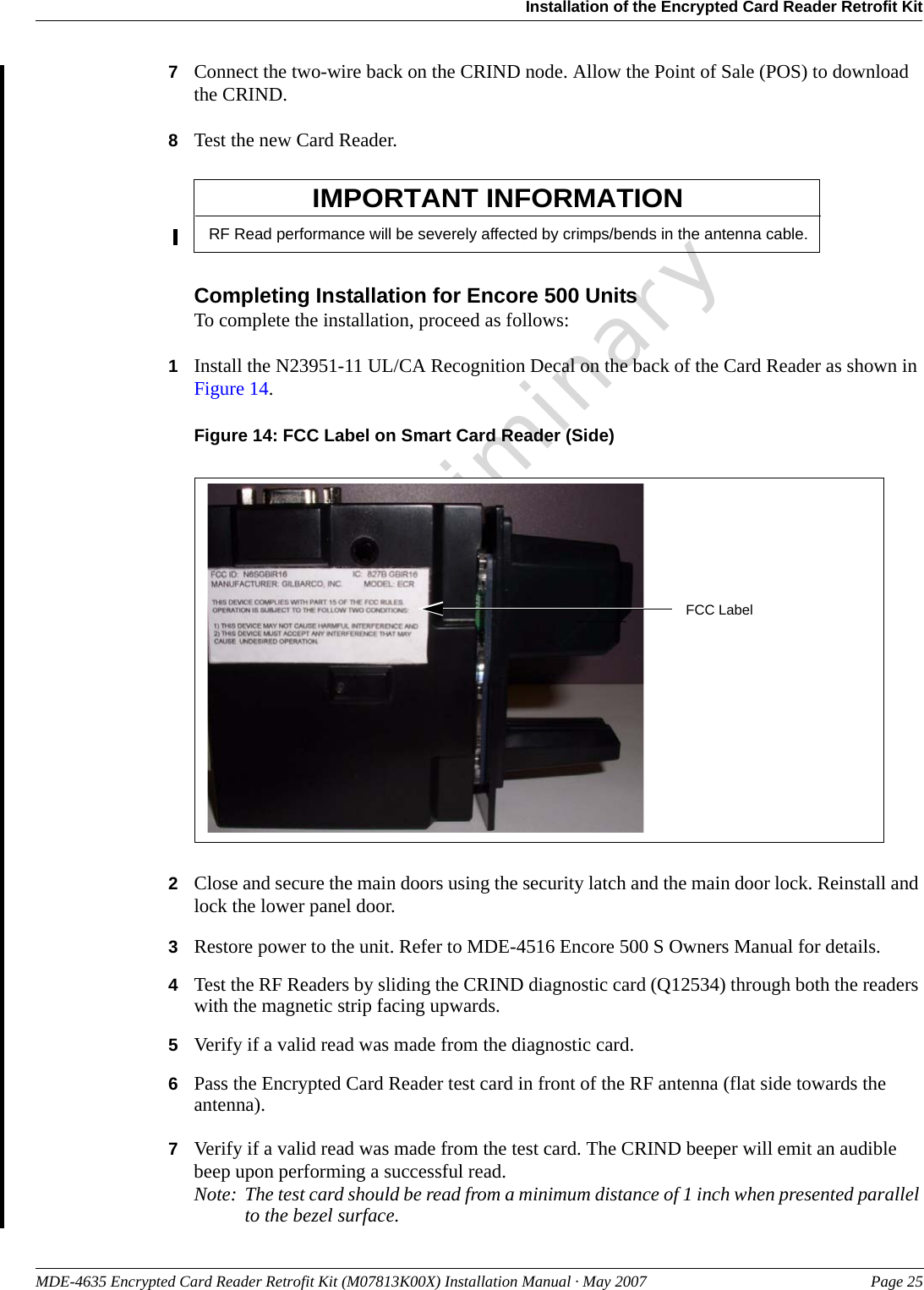 MDE-4635 Encrypted Card Reader Retrofit Kit (M07813K00X) Installation Manual · May 2007 Page 25Installation of the Encrypted Card Reader Retrofit KitPreliminary7Connect the two-wire back on the CRIND node. Allow the Point of Sale (POS) to download the CRIND.8Test the new Card Reader.RF Read performance will be severely affected by crimps/bends in the antenna cable.IMPORTANT INFORMATIONCompleting Installation for Encore 500 UnitsTo complete the installation, proceed as follows:1Install the N23951-11 UL/CA Recognition Decal on the back of the Card Reader as shown in Figure 14.Figure 14: FCC Label on Smart Card Reader (Side)FCC Label2Close and secure the main doors using the security latch and the main door lock. Reinstall and lock the lower panel door.3Restore power to the unit. Refer to MDE-4516 Encore 500 S Owners Manual for details.4Test the RF Readers by sliding the CRIND diagnostic card (Q12534) through both the readers with the magnetic strip facing upwards.5Verify if a valid read was made from the diagnostic card.6Pass the Encrypted Card Reader test card in front of the RF antenna (flat side towards the antenna).7Verify if a valid read was made from the test card. The CRIND beeper will emit an audible beep upon performing a successful read.Note: The test card should be read from a minimum distance of 1 inch when presented parallel to the bezel surface.