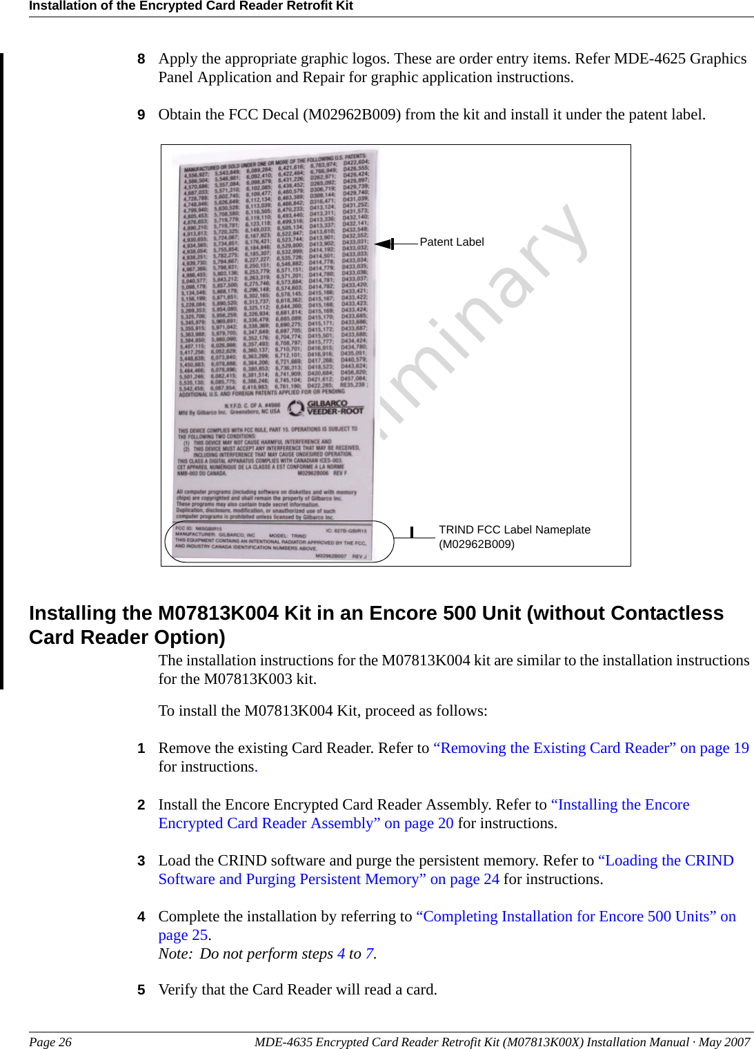 Installation of the Encrypted Card Reader Retrofit KitPage 26 MDE-4635 Encrypted Card Reader Retrofit Kit (M07813K00X) Installation Manual · May 2007 Preliminary8Apply the appropriate graphic logos. These are order entry items. Refer MDE-4625 Graphics Panel Application and Repair for graphic application instructions.9Obtain the FCC Decal (M02962B009) from the kit and install it under the patent label.TRIND FCC Label Nameplate (M02962B009)Patent LabelInstalling the M07813K004 Kit in an Encore 500 Unit (without Contactless Card Reader Option)The installation instructions for the M07813K004 kit are similar to the installation instructions for the M07813K003 kit.To install the M07813K004 Kit, proceed as follows:1Remove the existing Card Reader. Refer to “Removing the Existing Card Reader” on page 19 for instructions.2Install the Encore Encrypted Card Reader Assembly. Refer to “Installing the Encore Encrypted Card Reader Assembly” on page 20 for instructions.3Load the CRIND software and purge the persistent memory. Refer to “Loading the CRIND Software and Purging Persistent Memory” on page 24 for instructions.4Complete the installation by referring to “Completing Installation for Encore 500 Units” on page 25.Note: Do not perform steps 4 to 7.5Verify that the Card Reader will read a card.