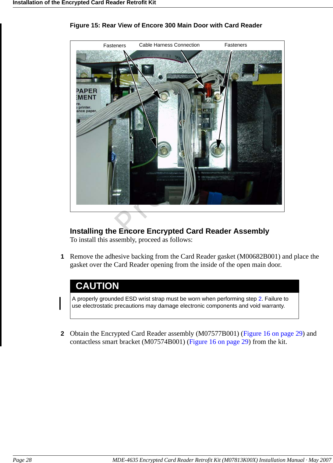 Installation of the Encrypted Card Reader Retrofit KitPage 28 MDE-4635 Encrypted Card Reader Retrofit Kit (M07813K00X) Installation Manual · May 2007 PreliminaryFigure 15: Rear View of Encore 300 Main Door with Card ReaderCable Harness Connection FastenersFastenersInstalling the Encore Encrypted Card Reader AssemblyTo install this assembly, proceed as follows:1Remove the adhesive backing from the Card Reader gasket (M00682B001) and place the gasket over the Card Reader opening from the inside of the open main door.A properly grounded ESD wrist strap must be worn when performing step 2. Failure to use electrostatic precautions may damage electronic components and void warranty.CAUTION2Obtain the Encrypted Card Reader assembly (M07577B001) (Figure 16 on page 29) and contactless smart bracket (M07574B001) (Figure 16 on page 29) from the kit.