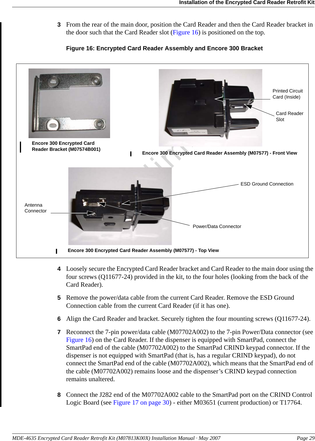 MDE-4635 Encrypted Card Reader Retrofit Kit (M07813K00X) Installation Manual · May 2007 Page 29Installation of the Encrypted Card Reader Retrofit KitPreliminary3From the rear of the main door, position the Card Reader and then the Card Reader bracket in the door such that the Card Reader slot (Figure 16) is positioned on the top.Figure 16: Encrypted Card Reader Assembly and Encore 300 BracketEncore 300 Encrypted Card Reader Bracket (M07574B001) Encore 300 Encrypted Card Reader Assembly (M07577) - Front ViewEncore 300 Encrypted Card Reader Assembly (M07577) - Top ViewPrinted Circuit Card (Inside)Power/Data ConnectorCard Reader SlotESD Ground ConnectionAntenna Connector4Loosely secure the Encrypted Card Reader bracket and Card Reader to the main door using the four screws (Q11677-24) provided in the kit, to the four holes (looking from the back of the Card Reader).5Remove the power/data cable from the current Card Reader. Remove the ESD Ground Connection cable from the current Card Reader (if it has one).6Align the Card Reader and bracket. Securely tighten the four mounting screws (Q11677-24).7Reconnect the 7-pin power/data cable (M07702A002) to the 7-pin Power/Data connector (see Figure 16) on the Card Reader. If the dispenser is equipped with SmartPad, connect the SmartPad end of the cable (M07702A002) to the SmartPad CRIND keypad connector. If the dispenser is not equipped with SmartPad (that is, has a regular CRIND keypad), do not connect the SmartPad end of the cable (M07702A002), which means that the SmartPad end of the cable (M07702A002) remains loose and the dispenser’s CRIND keypad connection remains unaltered.8Connect the J282 end of the M07702A002 cable to the SmartPad port on the CRIND Control Logic Board (see Figure 17 on page 30) - either M03651 (current production) or T17764.