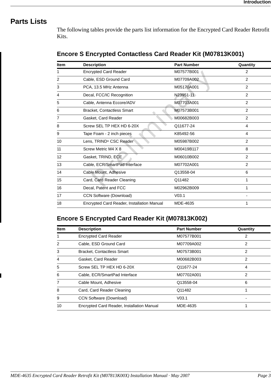 MDE-4635 Encrypted Card Reader Retrofit Kit (M07813K00X) Installation Manual · May 2007 Page 3IntroductionPreliminaryParts Lists The following tables provide the parts list information for the Encrypted Card Reader Retrofit Kits.Encore S Encrypted Contactless Card Reader Kit (M07813K001)Item Description Part Number Quantity1Encrypted Card Reader M07577B001 22Cable, ESD Ground Card M07709A002 23PCA, 13.5 MHz Antenna M05170A001 24Decal, FCC/IC Recognition N23951-11 25Cable, Antenna Eccore/ADV M07703A001 26Bracket, Contactless Smart M07573B001 27Gasket, Card Reader M00682B003 28Screw SEL TP HEX HD 6-20X Q11677-24 49Tape Foam - 2 inch pieces K85492-56 410 Lens, TRIND® CSC Reader M05987B002 211 Screw Metric M4 X 8 M00419B117 812 Gasket, TRIND, ECE M06010B002 213 Cable, ECR/SmartPad Interface M07702A001 214 Cable Mount, Adhesive Q13558-04 615 Card, Card Reader Cleaning Q11482 116 Decal, Patent and FCC M02962B009 117 CCN Software (Download) V03.1 -18 Encrypted Card Reader, Installation Manual MDE-4635 1Item Description Part Number Quantity1Encrypted Card Reader M07577B001 22Cable, ESD Ground Card M07709A002 23Bracket, Contactless Smart M07573B001 24Gasket, Card Reader M00682B003 25Screw SEL TP HEX HD 6-20X Q11677-24 46Cable, ECR/SmartPad Interface M07702A001 27Cable Mount, Adhesive Q13558-04 68Card, Card Reader Cleaning Q11482 19CCN Software (Download) V03.1 -10 Encrypted Card Reader, Installation Manual MDE-4635 1Encore S Encrypted Card Reader Kit (M07813K002)