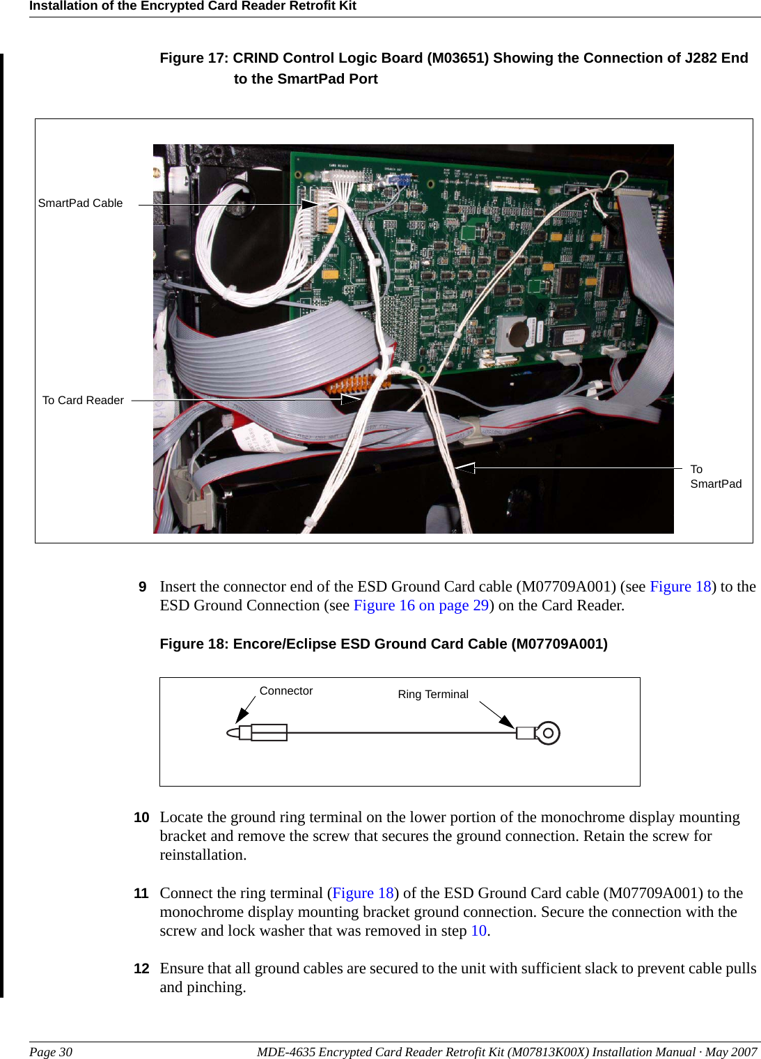 Installation of the Encrypted Card Reader Retrofit KitPage 30 MDE-4635 Encrypted Card Reader Retrofit Kit (M07813K00X) Installation Manual · May 2007 PreliminaryFigure 17: CRIND Control Logic Board (M03651) Showing the Connection of J282 End to the SmartPad PortSmartPad CableTo Card ReaderTo SmartPad9Insert the connector end of the ESD Ground Card cable (M07709A001) (see Figure 18) to the ESD Ground Connection (see Figure 16 on page 29) on the Card Reader.Figure 18: Encore/Eclipse ESD Ground Card Cable (M07709A001)Ring TerminalConnector10 Locate the ground ring terminal on the lower portion of the monochrome display mounting bracket and remove the screw that secures the ground connection. Retain the screw for reinstallation.11 Connect the ring terminal (Figure 18) of the ESD Ground Card cable (M07709A001) to the monochrome display mounting bracket ground connection. Secure the connection with the screw and lock washer that was removed in step 10.12 Ensure that all ground cables are secured to the unit with sufficient slack to prevent cable pulls and pinching.