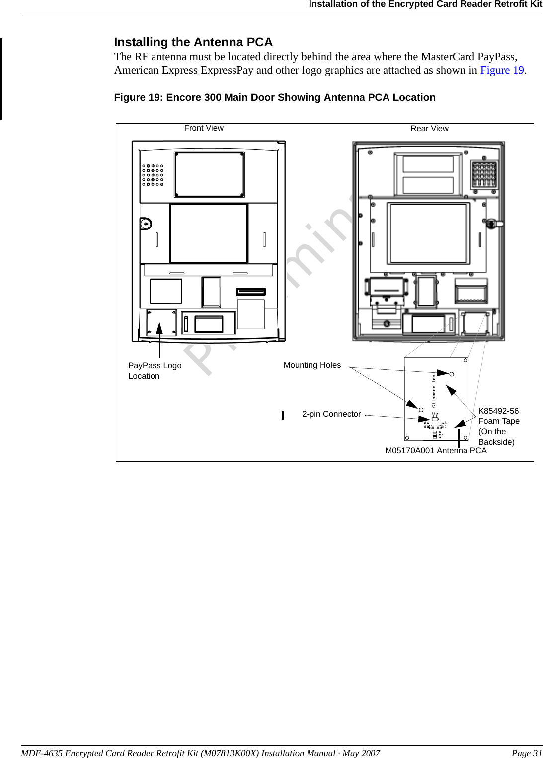 MDE-4635 Encrypted Card Reader Retrofit Kit (M07813K00X) Installation Manual · May 2007 Page 31Installation of the Encrypted Card Reader Retrofit KitPreliminaryInstalling the Antenna PCAThe RF antenna must be located directly behind the area where the MasterCard PayPass, American Express ExpressPay and other logo graphics are attached as shown in Figure 19.Figure 19: Encore 300 Main Door Showing Antenna PCA LocationM05170A001 Antenna PCA PayPass Logo LocationFront View Rear ViewMounting Holes2-pin Connector K85492-56 Foam Tape (On the Backside)