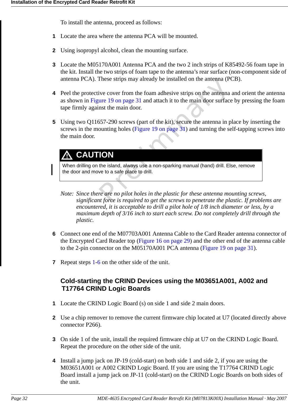 Installation of the Encrypted Card Reader Retrofit KitPage 32 MDE-4635 Encrypted Card Reader Retrofit Kit (M07813K00X) Installation Manual · May 2007 PreliminaryTo install the antenna, proceed as follows:1Locate the area where the antenna PCA will be mounted.2Using isopropyl alcohol, clean the mounting surface.3Locate the M05170A001 Antenna PCA and the two 2 inch strips of K85492-56 foam tape in the kit. Install the two strips of foam tape to the antenna’s rear surface (non-component side of antenna PCA). These strips may already be installed on the antenna (PCB).4Peel the protective cover from the foam adhesive strips on the antenna and orient the antenna as shown in Figure 19 on page 31 and attach it to the main door surface by pressing the foam tape firmly against the main door.5Using two Q11657-290 screws (part of the kit), secure the antenna in place by inserting the screws in the mounting holes (Figure 19 on page 31) and turning the self-tapping screws into the main door.When drilling on the island, always use a non-sparking manual (hand) drill. Else, remove the door and move to a safe place to drill.CAUTIONNote: Since there are no pilot holes in the plastic for these antenna mounting screws, significant force is required to get the screws to penetrate the plastic. If problems are encountered, it is acceptable to drill a pilot hole of 1/8 inch diameter or less, by a maximum depth of 3/16 inch to start each screw. Do not completely drill through the plastic.6Connect one end of the M07703A001 Antenna Cable to the Card Reader antenna connector of the Encrypted Card Reader top (Figure 16 on page 29) and the other end of the antenna cable to the 2-pin connector on the M05170A001 PCA antenna (Figure 19 on page 31).7Repeat steps 1-6 on the other side of the unit.Cold-starting the CRIND Devices using the M03651A001, A002 and T17764 CRIND Logic Boards1Locate the CRIND Logic Board (s) on side 1 and side 2 main doors.2Use a chip remover to remove the current firmware chip located at U7 (located directly above connector P266).3On side 1 of the unit, install the required firmware chip at U7 on the CRIND Logic Board. Repeat the procedure on the other side of the unit.4Install a jump jack on JP-19 (cold-start) on both side 1 and side 2, if you are using the M03651A001 or A002 CRIND Logic Board. If you are using the T17764 CRIND Logic Board install a jump jack on JP-11 (cold-start) on the CRIND Logic Boards on both sides of the unit.