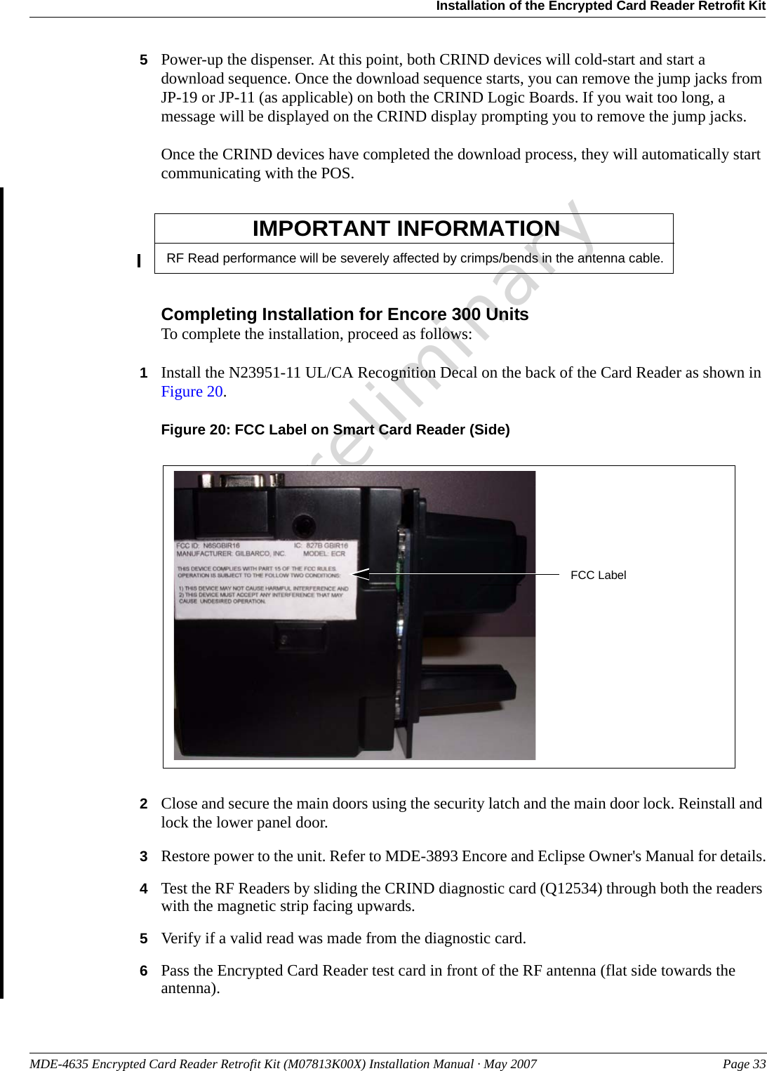 MDE-4635 Encrypted Card Reader Retrofit Kit (M07813K00X) Installation Manual · May 2007 Page 33Installation of the Encrypted Card Reader Retrofit KitPreliminary5Power-up the dispenser. At this point, both CRIND devices will cold-start and start a download sequence. Once the download sequence starts, you can remove the jump jacks from JP-19 or JP-11 (as applicable) on both the CRIND Logic Boards. If you wait too long, a message will be displayed on the CRIND display prompting you to remove the jump jacks.Once the CRIND devices have completed the download process, they will automatically start communicating with the POS.RF Read performance will be severely affected by crimps/bends in the antenna cable.IMPORTANT INFORMATIONCompleting Installation for Encore 300 UnitsTo complete the installation, proceed as follows:1Install the N23951-11 UL/CA Recognition Decal on the back of the Card Reader as shown in Figure 20.Figure 20: FCC Label on Smart Card Reader (Side)FCC Label2Close and secure the main doors using the security latch and the main door lock. Reinstall and lock the lower panel door.3Restore power to the unit. Refer to MDE-3893 Encore and Eclipse Owner&apos;s Manual for details.4Test the RF Readers by sliding the CRIND diagnostic card (Q12534) through both the readers with the magnetic strip facing upwards.5Verify if a valid read was made from the diagnostic card.6Pass the Encrypted Card Reader test card in front of the RF antenna (flat side towards the antenna).