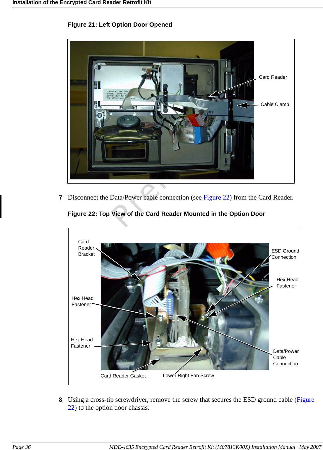 Installation of the Encrypted Card Reader Retrofit KitPage 36 MDE-4635 Encrypted Card Reader Retrofit Kit (M07813K00X) Installation Manual · May 2007 PreliminaryFigure 21: Left Option Door Opened Cable ClampCard Reader7Disconnect the Data/Power cable connection (see Figure 22) from the Card Reader.Figure 22: Top View of the Card Reader Mounted in the Option Door Data/Power Cable ConnectionESD Ground ConnectionHex Head FastenerHex Head FastenerHex Head FastenerCard Reader BracketCard Reader Gasket Lower Right Fan Screw8Using a cross-tip screwdriver, remove the screw that secures the ESD ground cable (Figure 22) to the option door chassis.