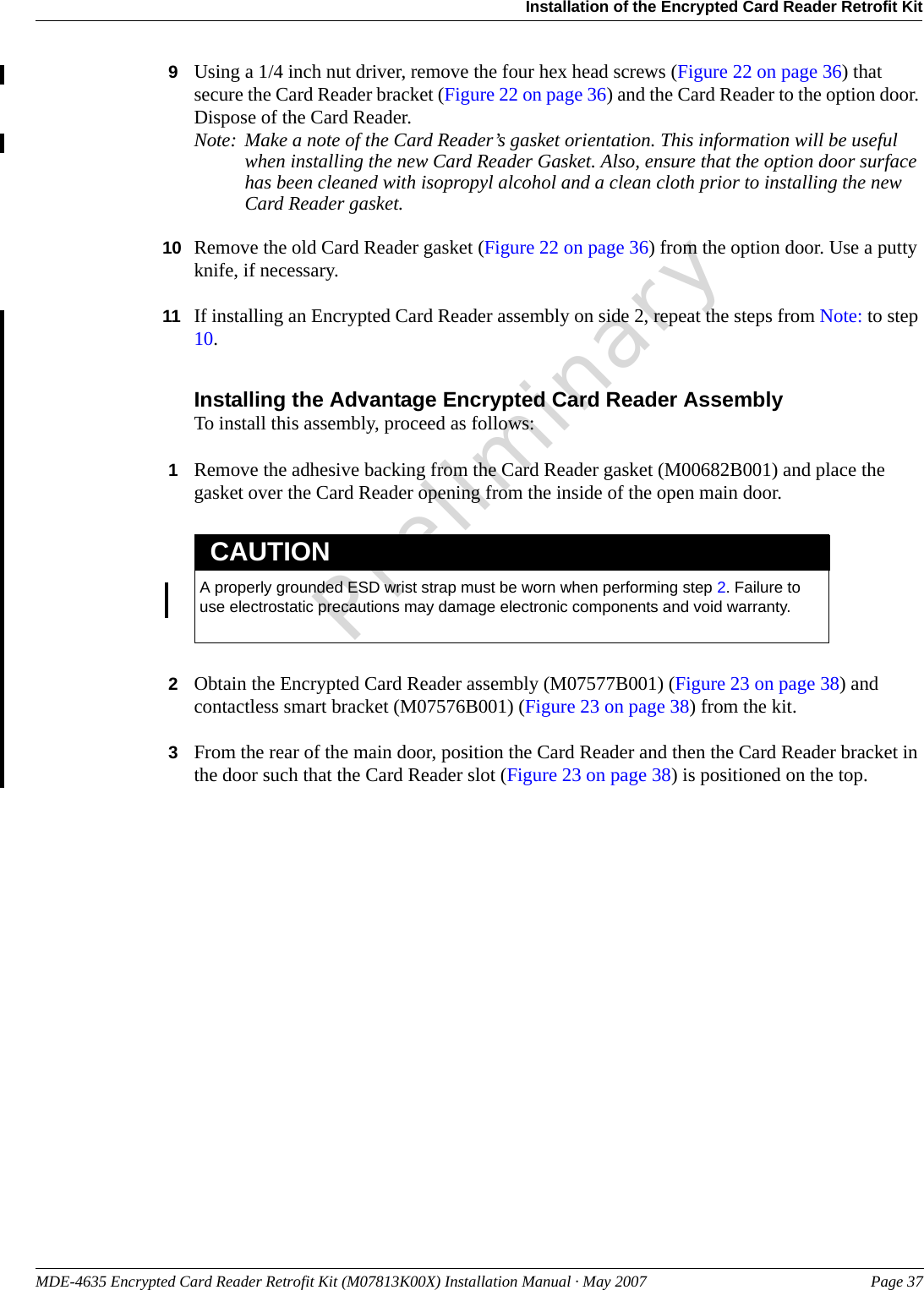 MDE-4635 Encrypted Card Reader Retrofit Kit (M07813K00X) Installation Manual · May 2007 Page 37Installation of the Encrypted Card Reader Retrofit KitPreliminary9Using a 1/4 inch nut driver, remove the four hex head screws (Figure 22 on page 36) that secure the Card Reader bracket (Figure 22 on page 36) and the Card Reader to the option door. Dispose of the Card Reader.Note: Make a note of the Card Reader’s gasket orientation. This information will be useful when installing the new Card Reader Gasket. Also, ensure that the option door surface has been cleaned with isopropyl alcohol and a clean cloth prior to installing the new Card Reader gasket.10 Remove the old Card Reader gasket (Figure 22 on page 36) from the option door. Use a putty knife, if necessary.11 If installing an Encrypted Card Reader assembly on side 2, repeat the steps from Note: to step 10.Installing the Advantage Encrypted Card Reader AssemblyTo install this assembly, proceed as follows:1Remove the adhesive backing from the Card Reader gasket (M00682B001) and place the gasket over the Card Reader opening from the inside of the open main door.A properly grounded ESD wrist strap must be worn when performing step 2. Failure to use electrostatic precautions may damage electronic components and void warranty.CAUTION2Obtain the Encrypted Card Reader assembly (M07577B001) (Figure 23 on page 38) and contactless smart bracket (M07576B001) (Figure 23 on page 38) from the kit.3From the rear of the main door, position the Card Reader and then the Card Reader bracket in the door such that the Card Reader slot (Figure 23 on page 38) is positioned on the top.