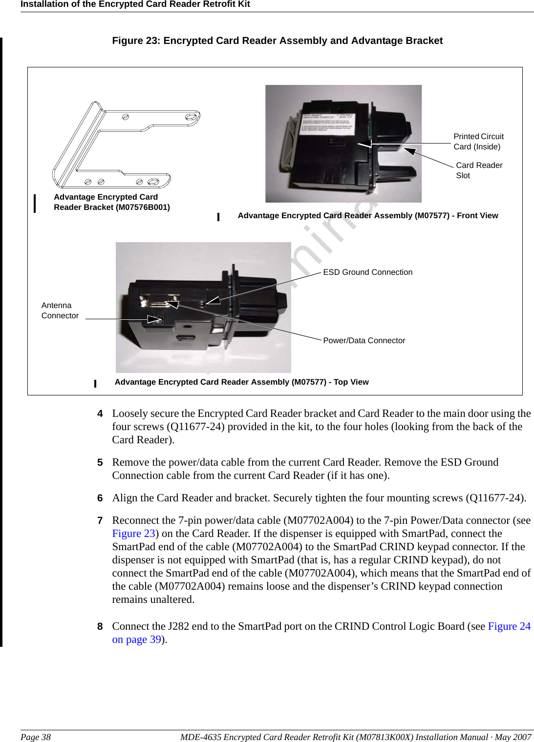 Installation of the Encrypted Card Reader Retrofit KitPage 38 MDE-4635 Encrypted Card Reader Retrofit Kit (M07813K00X) Installation Manual · May 2007 PreliminaryFigure 23: Encrypted Card Reader Assembly and Advantage BracketAdvantage Encrypted Card Reader Bracket (M07576B001) Advantage Encrypted Card Reader Assembly (M07577) - Front ViewAdvantage Encrypted Card Reader Assembly (M07577) - Top ViewPrinted Circuit Card (Inside)Power/Data ConnectorCard Reader SlotESD Ground ConnectionAntenna Connector4Loosely secure the Encrypted Card Reader bracket and Card Reader to the main door using the four screws (Q11677-24) provided in the kit, to the four holes (looking from the back of the Card Reader).5Remove the power/data cable from the current Card Reader. Remove the ESD Ground Connection cable from the current Card Reader (if it has one).6Align the Card Reader and bracket. Securely tighten the four mounting screws (Q11677-24).7Reconnect the 7-pin power/data cable (M07702A004) to the 7-pin Power/Data connector (see Figure 23) on the Card Reader. If the dispenser is equipped with SmartPad, connect the SmartPad end of the cable (M07702A004) to the SmartPad CRIND keypad connector. If the dispenser is not equipped with SmartPad (that is, has a regular CRIND keypad), do not connect the SmartPad end of the cable (M07702A004), which means that the SmartPad end of the cable (M07702A004) remains loose and the dispenser’s CRIND keypad connection remains unaltered.8Connect the J282 end to the SmartPad port on the CRIND Control Logic Board (see Figure 24 on page 39).