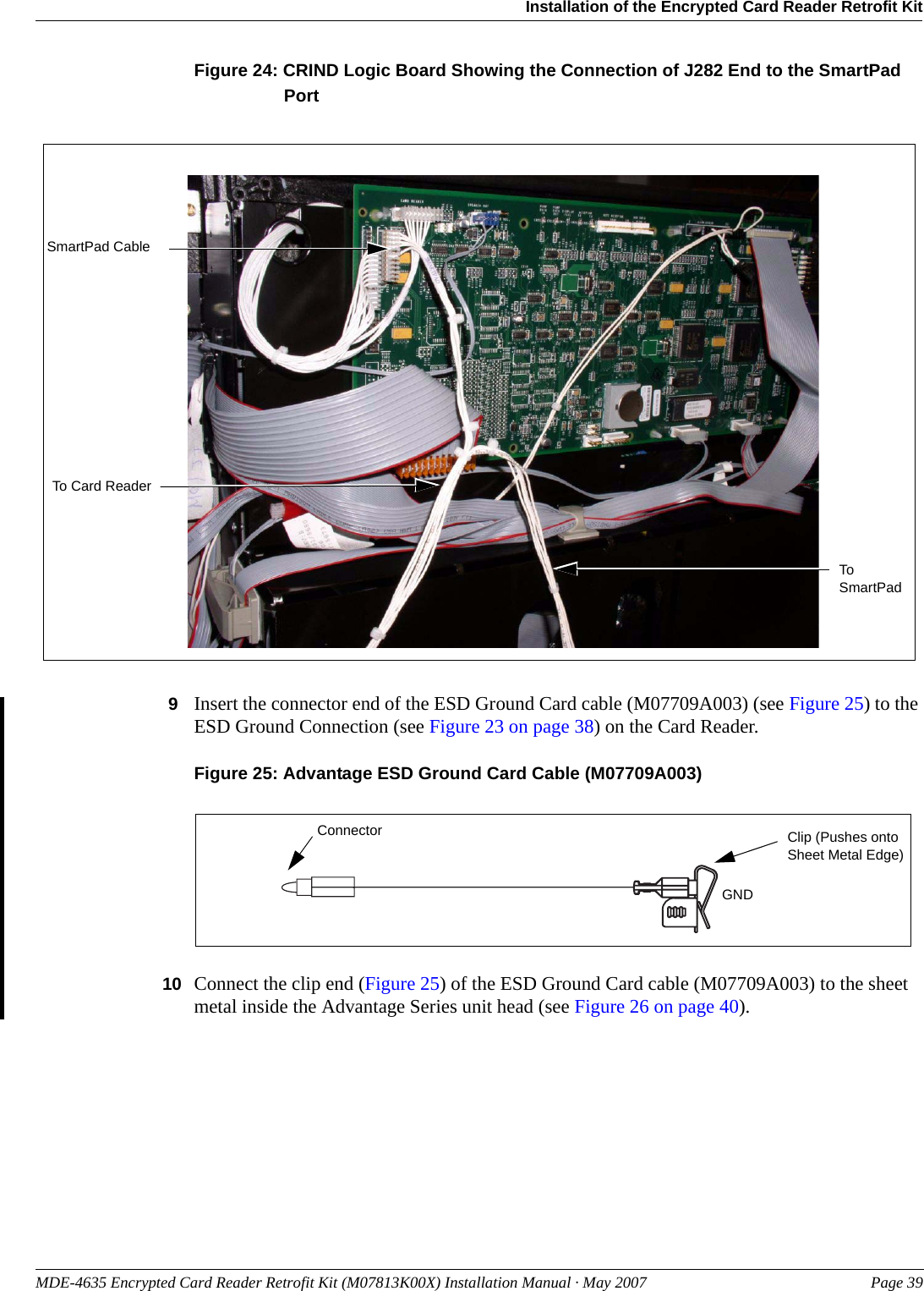 MDE-4635 Encrypted Card Reader Retrofit Kit (M07813K00X) Installation Manual · May 2007 Page 39Installation of the Encrypted Card Reader Retrofit KitPreliminaryFigure 24: CRIND Logic Board Showing the Connection of J282 End to the SmartPad PortSmartPad CableTo Card ReaderTo SmartPad9Insert the connector end of the ESD Ground Card cable (M07709A003) (see Figure 25) to the ESD Ground Connection (see Figure 23 on page 38) on the Card Reader.Figure 25: Advantage ESD Ground Card Cable (M07709A003)ConnectorGNDClip (Pushes onto Sheet Metal Edge)10 Connect the clip end (Figure 25) of the ESD Ground Card cable (M07709A003) to the sheet metal inside the Advantage Series unit head (see Figure 26 on page 40).
