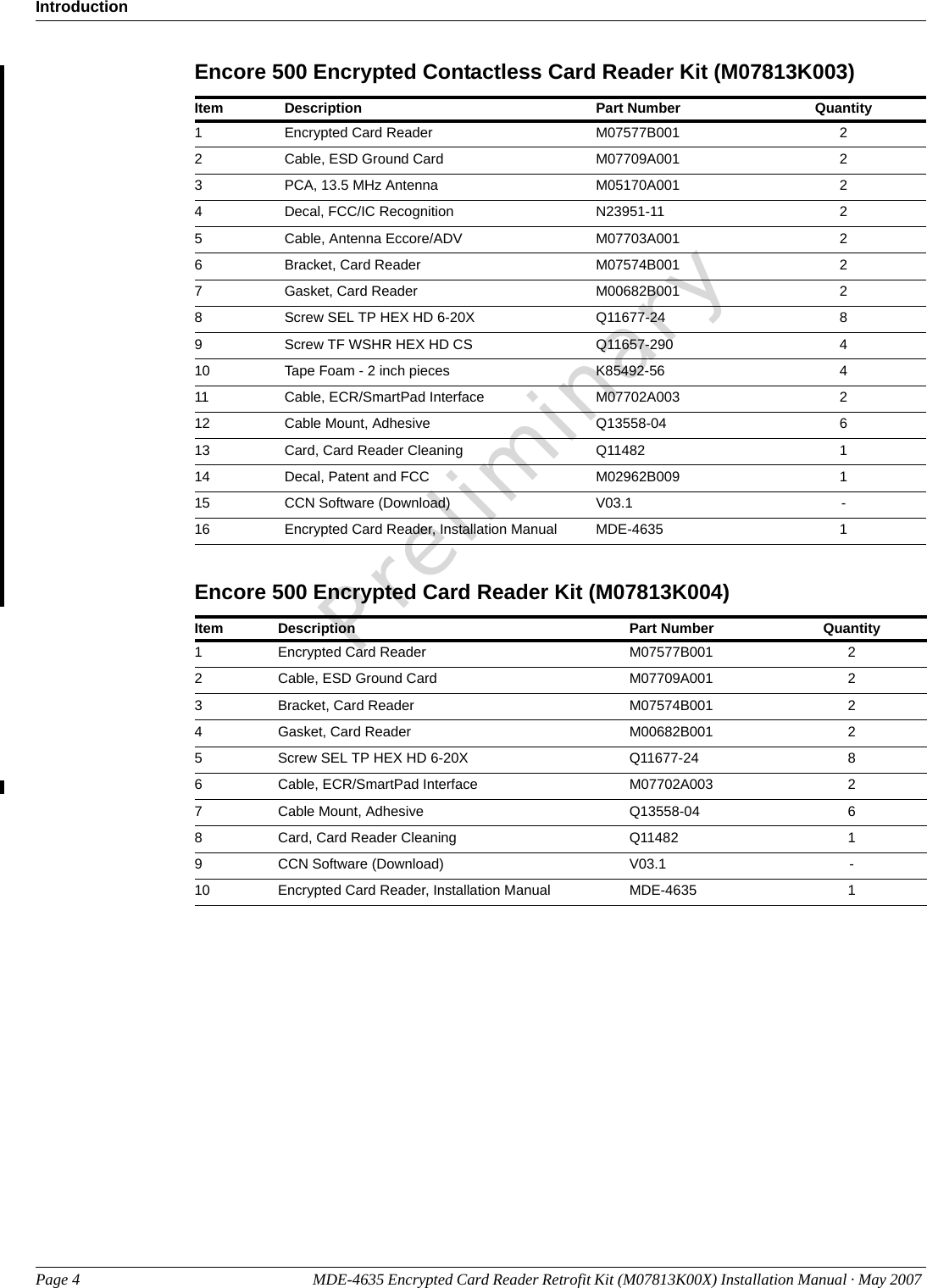IntroductionPage 4 MDE-4635 Encrypted Card Reader Retrofit Kit (M07813K00X) Installation Manual · May 2007 PreliminaryEncore 500 Encrypted Contactless Card Reader Kit (M07813K003)Item Description Part Number Quantity1Encrypted Card Reader M07577B001 22Cable, ESD Ground Card M07709A001 23PCA, 13.5 MHz Antenna M05170A001 24Decal, FCC/IC Recognition N23951-11 25Cable, Antenna Eccore/ADV M07703A001 26Bracket, Card Reader M07574B001 27Gasket, Card Reader M00682B001 28Screw SEL TP HEX HD 6-20X Q11677-24 89Screw TF WSHR HEX HD CS Q11657-290 410 Tape Foam - 2 inch pieces K85492-56 411 Cable, ECR/SmartPad Interface M07702A003 212 Cable Mount, Adhesive Q13558-04 613 Card, Card Reader Cleaning Q11482 114 Decal, Patent and FCC M02962B009 115 CCN Software (Download) V03.1 -16 Encrypted Card Reader, Installation Manual MDE-4635 1Encore 500 Encrypted Card Reader Kit (M07813K004)Item Description Part Number Quantity1Encrypted Card Reader M07577B001 22Cable, ESD Ground Card M07709A001 23Bracket, Card Reader M07574B001 24Gasket, Card Reader M00682B001 25Screw SEL TP HEX HD 6-20X Q11677-24 86Cable, ECR/SmartPad Interface M07702A003 27Cable Mount, Adhesive Q13558-04 68Card, Card Reader Cleaning Q11482 19CCN Software (Download) V03.1 -10 Encrypted Card Reader, Installation Manual MDE-4635 1