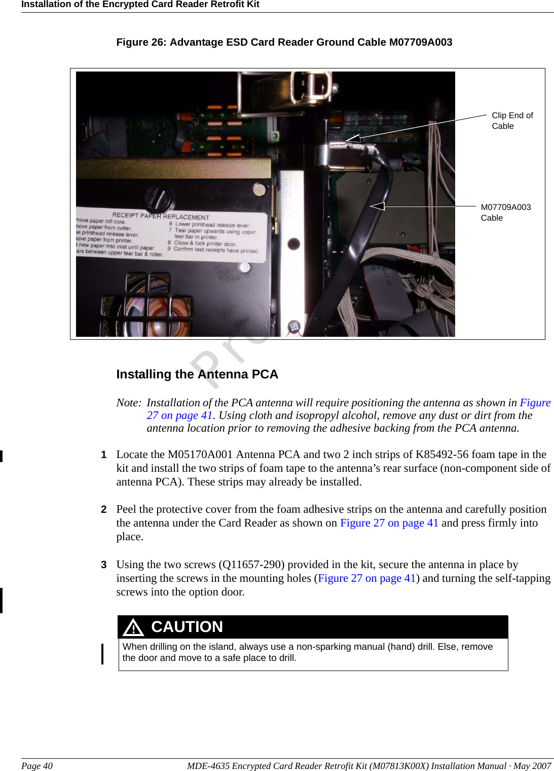 Installation of the Encrypted Card Reader Retrofit KitPage 40 MDE-4635 Encrypted Card Reader Retrofit Kit (M07813K00X) Installation Manual · May 2007 PreliminaryFigure 26: Advantage ESD Card Reader Ground Cable M07709A003Clip End of CableM07709A003 CableInstalling the Antenna PCANote: Installation of the PCA antenna will require positioning the antenna as shown in Figure 27 on page 41. Using cloth and isopropyl alcohol, remove any dust or dirt from the antenna location prior to removing the adhesive backing from the PCA antenna.1Locate the M05170A001 Antenna PCA and two 2 inch strips of K85492-56 foam tape in the kit and install the two strips of foam tape to the antenna’s rear surface (non-component side of antenna PCA). These strips may already be installed.2Peel the protective cover from the foam adhesive strips on the antenna and carefully position the antenna under the Card Reader as shown on Figure 27 on page 41 and press firmly into place. 3Using the two screws (Q11657-290) provided in the kit, secure the antenna in place by inserting the screws in the mounting holes (Figure 27 on page 41) and turning the self-tapping screws into the option door. When drilling on the island, always use a non-sparking manual (hand) drill. Else, remove the door and move to a safe place to drill.CAUTION