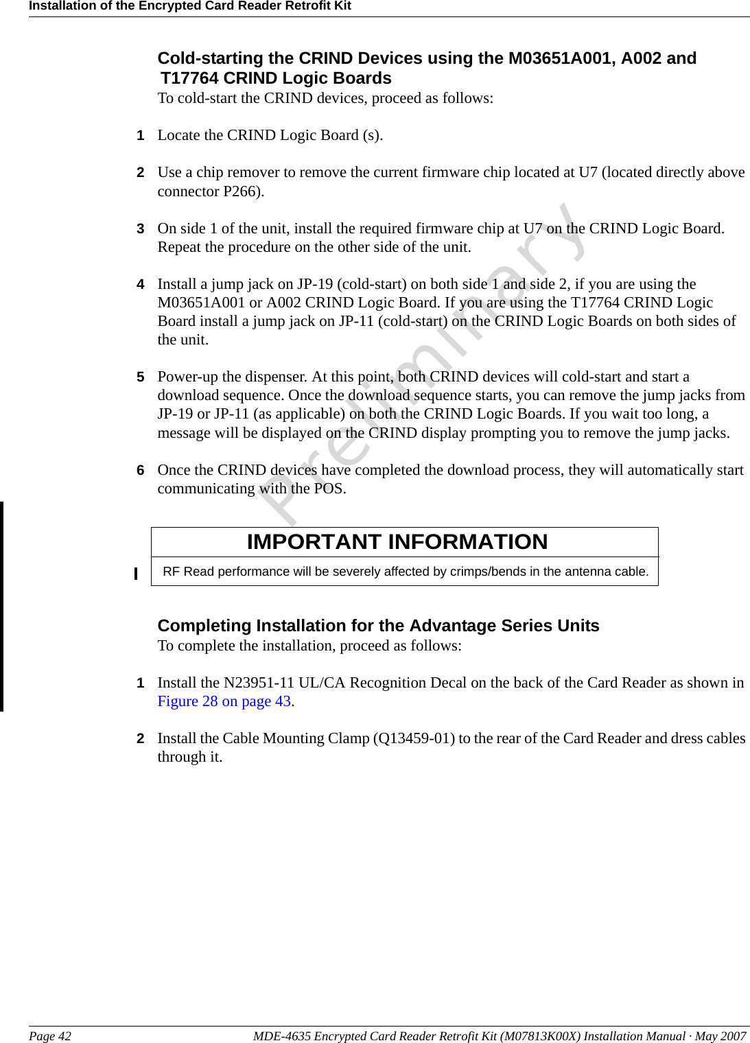 Installation of the Encrypted Card Reader Retrofit KitPage 42 MDE-4635 Encrypted Card Reader Retrofit Kit (M07813K00X) Installation Manual · May 2007 PreliminaryCold-starting the CRIND Devices using the M03651A001, A002 and T17764 CRIND Logic BoardsTo cold-start the CRIND devices, proceed as follows:1Locate the CRIND Logic Board (s).2Use a chip remover to remove the current firmware chip located at U7 (located directly above connector P266).3On side 1 of the unit, install the required firmware chip at U7 on the CRIND Logic Board. Repeat the procedure on the other side of the unit.4Install a jump jack on JP-19 (cold-start) on both side 1 and side 2, if you are using the M03651A001 or A002 CRIND Logic Board. If you are using the T17764 CRIND Logic Board install a jump jack on JP-11 (cold-start) on the CRIND Logic Boards on both sides of the unit.5Power-up the dispenser. At this point, both CRIND devices will cold-start and start a download sequence. Once the download sequence starts, you can remove the jump jacks from JP-19 or JP-11 (as applicable) on both the CRIND Logic Boards. If you wait too long, a message will be displayed on the CRIND display prompting you to remove the jump jacks.6Once the CRIND devices have completed the download process, they will automatically start communicating with the POS.RF Read performance will be severely affected by crimps/bends in the antenna cable.IMPORTANT INFORMATIONCompleting Installation for the Advantage Series UnitsTo complete the installation, proceed as follows:1Install the N23951-11 UL/CA Recognition Decal on the back of the Card Reader as shown in Figure 28 on page 43.2Install the Cable Mounting Clamp (Q13459-01) to the rear of the Card Reader and dress cables through it.