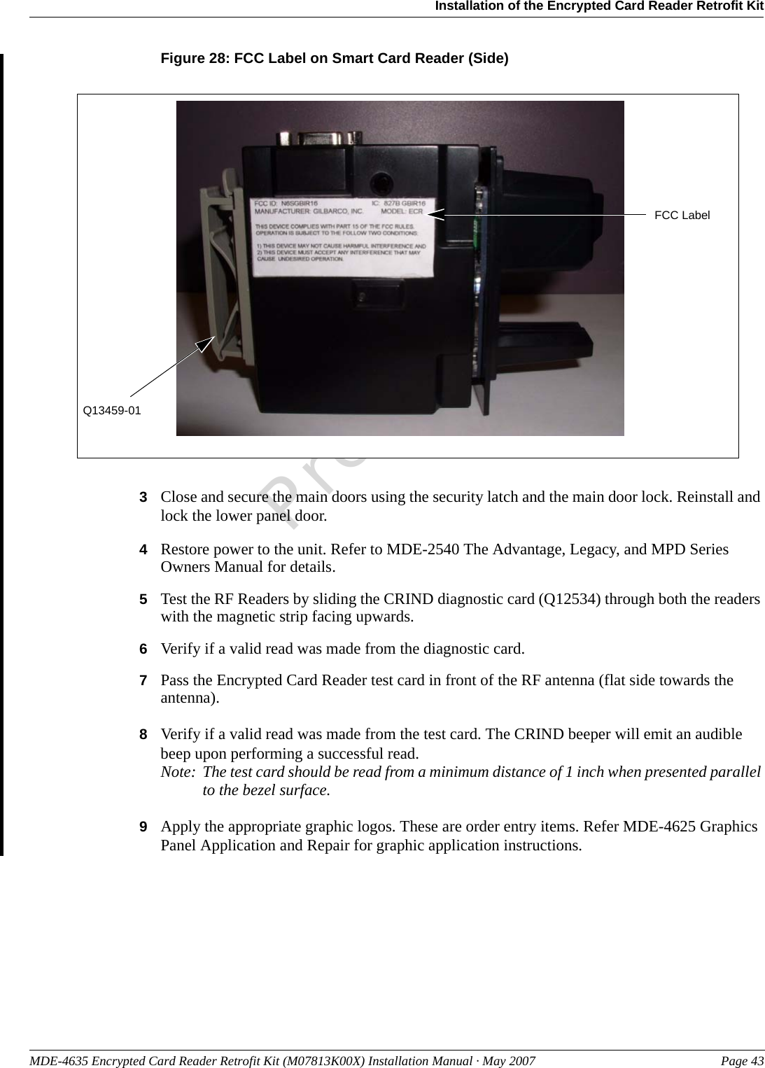 MDE-4635 Encrypted Card Reader Retrofit Kit (M07813K00X) Installation Manual · May 2007 Page 43Installation of the Encrypted Card Reader Retrofit KitPreliminaryFigure 28: FCC Label on Smart Card Reader (Side)Q13459-01FCC Label3Close and secure the main doors using the security latch and the main door lock. Reinstall and lock the lower panel door.4Restore power to the unit. Refer to MDE-2540 The Advantage, Legacy, and MPD Series Owners Manual for details.5Test the RF Readers by sliding the CRIND diagnostic card (Q12534) through both the readers with the magnetic strip facing upwards.6Verify if a valid read was made from the diagnostic card.7Pass the Encrypted Card Reader test card in front of the RF antenna (flat side towards the antenna).8Verify if a valid read was made from the test card. The CRIND beeper will emit an audible beep upon performing a successful read.Note: The test card should be read from a minimum distance of 1 inch when presented parallel to the bezel surface.9Apply the appropriate graphic logos. These are order entry items. Refer MDE-4625 Graphics Panel Application and Repair for graphic application instructions.