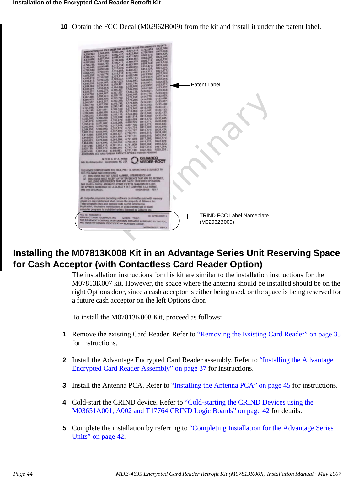 Installation of the Encrypted Card Reader Retrofit KitPage 44 MDE-4635 Encrypted Card Reader Retrofit Kit (M07813K00X) Installation Manual · May 2007 Preliminary10 Obtain the FCC Decal (M02962B009) from the kit and install it under the patent label.TRIND FCC Label Nameplate (M02962B009)Patent LabelInstalling the M07813K008 Kit in an Advantage Series Unit Reserving Space for Cash Acceptor (with Contactless Card Reader Option)The installation instructions for this kit are similar to the installation instructions for the M07813K007 kit. However, the space where the antenna should be installed should be on the right Options door, since a cash acceptor is either being used, or the space is being reserved for a future cash acceptor on the left Options door.To install the M07813K008 Kit, proceed as follows:1Remove the existing Card Reader. Refer to “Removing the Existing Card Reader” on page 35 for instructions.2Install the Advantage Encrypted Card Reader assembly. Refer to “Installing the Advantage Encrypted Card Reader Assembly” on page 37 for instructions.3Install the Antenna PCA. Refer to “Installing the Antenna PCA” on page 45 for instructions.4Cold-start the CRIND device. Refer to “Cold-starting the CRIND Devices using the M03651A001, A002 and T17764 CRIND Logic Boards” on page 42 for details.5Complete the installation by referring to “Completing Installation for the Advantage Series Units” on page 42.