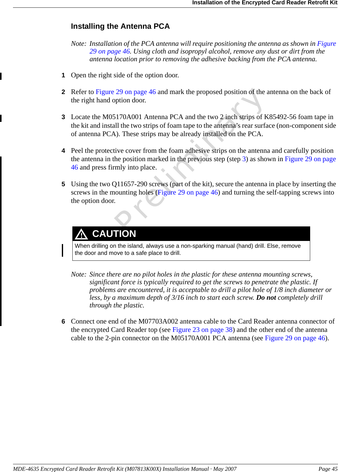 MDE-4635 Encrypted Card Reader Retrofit Kit (M07813K00X) Installation Manual · May 2007 Page 45Installation of the Encrypted Card Reader Retrofit KitPreliminaryInstalling the Antenna PCANote: Installation of the PCA antenna will require positioning the antenna as shown in Figure 29 on page 46. Using cloth and isopropyl alcohol, remove any dust or dirt from the antenna location prior to removing the adhesive backing from the PCA antenna.1Open the right side of the option door.2Refer to Figure 29 on page 46 and mark the proposed position of the antenna on the back of the right hand option door.3Locate the M05170A001 Antenna PCA and the two 2 inch strips of K85492-56 foam tape in the kit and install the two strips of foam tape to the antenna’s rear surface (non-component side of antenna PCA). These strips may be already installed on the PCA.4Peel the protective cover from the foam adhesive strips on the antenna and carefully position the antenna in the position marked in the previous step (step 3) as shown in Figure 29 on page 46 and press firmly into place.5Using the two Q11657-290 screws (part of the kit), secure the antenna in place by inserting the screws in the mounting holes (Figure 29 on page 46) and turning the self-tapping screws into the option door.  When drilling on the island, always use a non-sparking manual (hand) drill. Else, remove the door and move to a safe place to drill.CAUTIONNote: Since there are no pilot holes in the plastic for these antenna mounting screws, significant force is typically required to get the screws to penetrate the plastic. If problems are encountered, it is acceptable to drill a pilot hole of 1/8 inch diameter or less, by a maximum depth of 3/16 inch to start each screw. Do not completely drill through the plastic.6Connect one end of the M07703A002 antenna cable to the Card Reader antenna connector of the encrypted Card Reader top (see Figure 23 on page 38) and the other end of the antenna cable to the 2-pin connector on the M05170A001 PCA antenna (see Figure 29 on page 46).