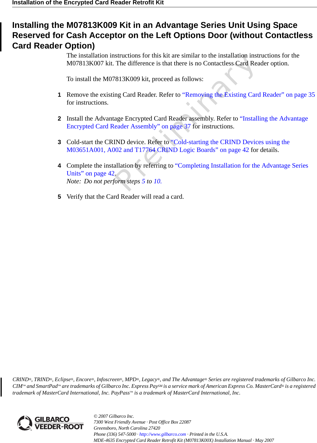 Installation of the Encrypted Card Reader Retrofit Kit© 2007 Gilbarco Inc. 7300 West Friendly Avenue · Post Office Box 22087Greensboro, North Carolina 27420 Phone (336) 547-5000 · http://www.gilbarco.com · Printed in the U.S.A.MDE-4635 Encrypted Card Reader Retrofit Kit (M07813K00X) Installation Manual · May 2007 PreliminaryCRIND®, TRIND®, Eclipse®, Encore®, Infoscreen®, MPD®, Legacy®, and The Advantage® Series are registered trademarks of Gilbarco Inc. CIM™ and SmartPad™ are trademarks of Gilbarco Inc. Express PaySM is a service mark of American Express Co. MasterCard® is a registered trademark of MasterCard International, Inc. PayPass™ is a trademark of MasterCard International, Inc.Installing the M07813K009 Kit in an Advantage Series Unit Using Space Reserved for Cash Acceptor on the Left Options Door (without Contactless Card Reader Option)The installation instructions for this kit are similar to the installation instructions for the M07813K007 kit. The difference is that there is no Contactless Card Reader option.To install the M07813K009 kit, proceed as follows:1Remove the existing Card Reader. Refer to “Removing the Existing Card Reader” on page 35 for instructions.2Install the Advantage Encrypted Card Reader assembly. Refer to “Installing the Advantage Encrypted Card Reader Assembly” on page 37 for instructions.3Cold-start the CRIND device. Refer to “Cold-starting the CRIND Devices using the M03651A001, A002 and T17764 CRIND Logic Boards” on page 42 for details.4Complete the installation by referring to “Completing Installation for the Advantage Series Units” on page 42.Note: Do not perform steps 5 to 10.5Verify that the Card Reader will read a card.