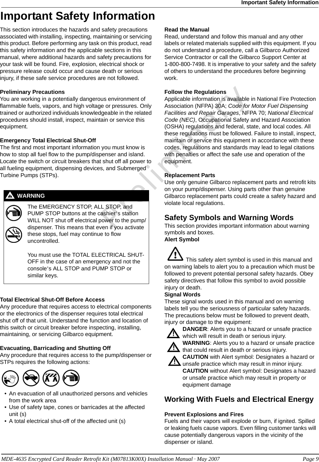 MDE-4635 Encrypted Card Reader Retrofit Kit (M07813K00X) Installation Manual · May 2007 Page 9Important Safety InformationPreliminaryImportant Safety InformationThis section introduces the hazards and safety precautions associated with installing, inspecting, maintaining or servicing this product. Before performing any task on this product, read this safety information and the applicable sections in this manual, where additional hazards and safety precautions for your task will be found. Fire, explosion, electrical shock or pressure release could occur and cause death or serious injury, if these safe service procedures are not followed. Preliminary PrecautionsYou are working in a potentially dangerous environment of flammable fuels, vapors, and high voltage or pressures. Only trained or authorized individuals knowledgeable in the related procedures should install, inspect, maintain or service this equipment.Emergency Total Electrical Shut-OffThe first and most important information you must know is how to stop all fuel flow to the pump/dispenser and island. Locate the switch or circuit breakers that shut off all power to all fueling equipment, dispensing devices, and Submerged Turbine Pumps (STPs).  Total Electrical Shut-Off Before AccessAny procedure that requires access to electrical components or the electronics of the dispenser requires total electrical shut off of that unit. Understand the function and location of this switch or circuit breaker before inspecting, installing, maintaining, or servicing Gilbarco equipment.Evacuating, Barricading and Shutting OffAny procedure that requires access to the pump/dispenser or STPs requires the following actions:• An evacuation of all unauthorized persons and vehicles from the work area • Use of safety tape, cones or barricades at the affected unit (s)• A total electrical shut-off of the affected unit (s)Read the ManualRead, understand and follow this manual and any other labels or related materials supplied with this equipment. If you do not understand a procedure, call a Gilbarco Authorized Service Contractor or call the Gilbarco Support Center at      1-800-800-7498. It is imperative to your safety and the safety of others to understand the procedures before beginning work.Follow the RegulationsApplicable information is available in National Fire Protection Association (NFPA) 30A; Code for Motor Fuel Dispensing Facilities and Repair Garages, NFPA 70; National Electrical Code (NEC), Occupational Safety and Hazard Association (OSHA) regulations and federal, state, and local codes. All these regulations must be followed. Failure to install, inspect, maintain or service this equipment in accordance with these codes, regulations and standards may lead to legal citations with penalties or affect the safe use and operation of the equipment.Replacement PartsUse only genuine Gilbarco replacement parts and retrofit kits on your pump/dispenser. Using parts other than genuine Gilbarco replacement parts could create a safety hazard and violate local regulations.Safety Symbols and Warning WordsThis section provides important information about warning symbols and boxes.Alert Symbol   This safety alert symbol is used in this manual and on warning labels to alert you to a precaution which must be followed to prevent potential personal safety hazards. Obey safety directives that follow this symbol to avoid possible injury or death.Signal WordsThese signal words used in this manual and on warning labels tell you the seriousness of particular safety hazards. The precautions below must be followed to prevent death, injury or damage to the equipment:DANGER: Alerts you to a hazard or unsafe practice which will result in death or serious injury.WARNING: Alerts you to a hazard or unsafe practice that could result in death or serious injury. CAUTION with Alert symbol: Designates a hazard or unsafe practice which may result in minor injury.CAUTION without Alert symbol: Designates a hazard or unsafe practice which may result in property or equipment damageWorking With Fuels and Electrical EnergyPrevent Explosions and FiresFuels and their vapors will explode or burn, if ignited. Spilled or leaking fuels cause vapors. Even filling customer tanks will cause potentially dangerous vapors in the vicinity of the dispenser or island.The EMERGENCY STOP, ALL STOP, and PUMP STOP buttons at the cashier’s station WILL NOT shut off electrical power to the pump/dispenser. This means that even if you activate these stops, fuel may continue to flow uncontrolled. You must use the TOTAL ELECTRICAL SHUT-OFF in the case of an emergency and not the console’s ALL STOP and PUMP STOP or similar keys.!WARNING!!!!
